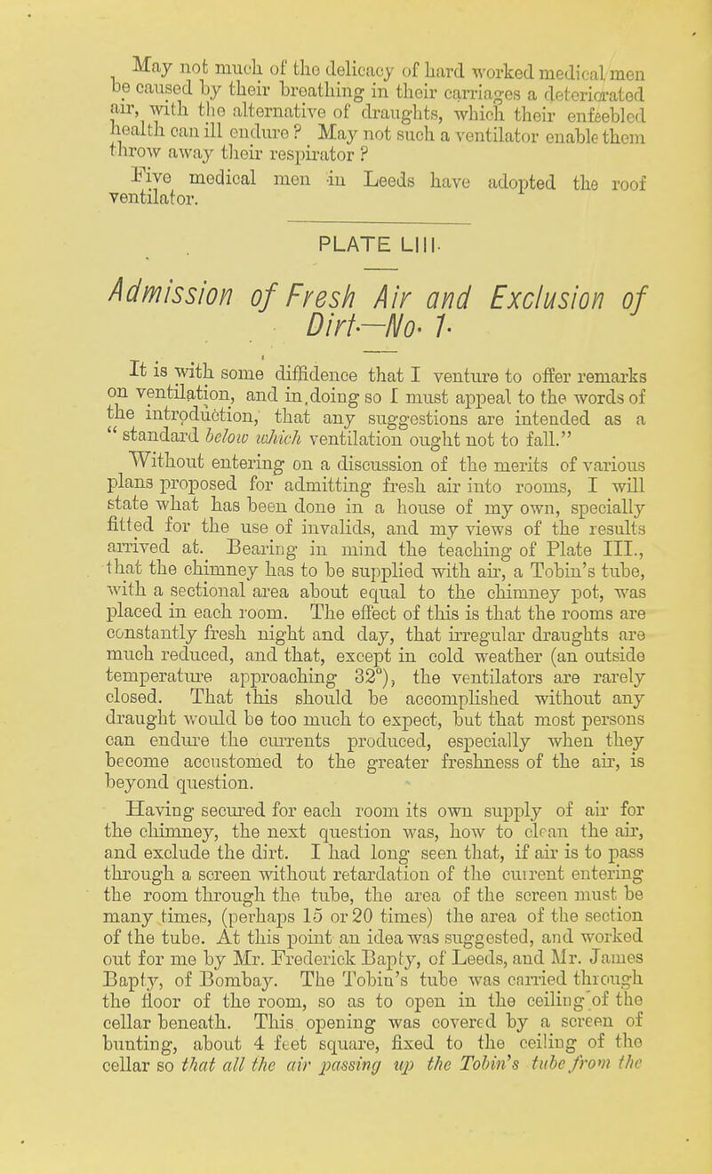 May not much of the delicacy of hard worked medical men be caused by their breathing in their carriages a deteriorated air with tho alternative of draughts, which their enfeebled health can ill endure ? May not such a ventilator enable them throw away their respirator ? Five medical men -in Leeds have adopted tho roof ventilator. PLATE LIII- Admission of Fresh Air and Exclusion of Dirt-No- I It is with some diffidence that I venture to offer remarks on ventilation, and in,doing so I must appeal to the words of the introduction, that any suggestions are intended as a  standard below which ventilation ought not to fall. Without entering on a discussion of the merits of various plans proposed for admitting fresh air into rooms, I will state what has been done in a house of my own, specially fitted for the use of invalids, and my views of the results arrived at._ Bearing in mind the teaching of Plate III., 1 hat the chimney has to be supplied with air, a Tobin's tube, with a sectional area about equal to the chimney pot, was placed in each room. The effect of this is that the rooms are constantly fresh night and clay, that irregular draughts are much reduced, and that, except in cold weather (an outside temperature approaching 32°), the ventilators are rarely closed. That this should be accomplished without any draught would be too much to expect, but that most persons can endure the cm-rents produced, especially when they become accustomed to the greater freshness of the air, is beyond question. Having secured for each room its own supply of air for the chimney, the next question was, how to clean the air, and exclude the dirt. I had long seen that, if air is to pass through a screen without retardation of the current entering the room through the tube, the area of the screen must be many times, (perhaps 15 or 20 times) the area of the section of the tube. At this point an idea was suggested, and worked out for me by Mr. Frederick Bapty, of Leeds, and Mr. James Bapty, of Bombay. The Tobin's tube was carried through the floor of the room, so as to open in the ceiliug'of the cellar beneath. This opening was covered by a screen of bunting, about 4 feet square, fixed to the ceiling of the cellar so that all the air passing up the Tobin's tube from the