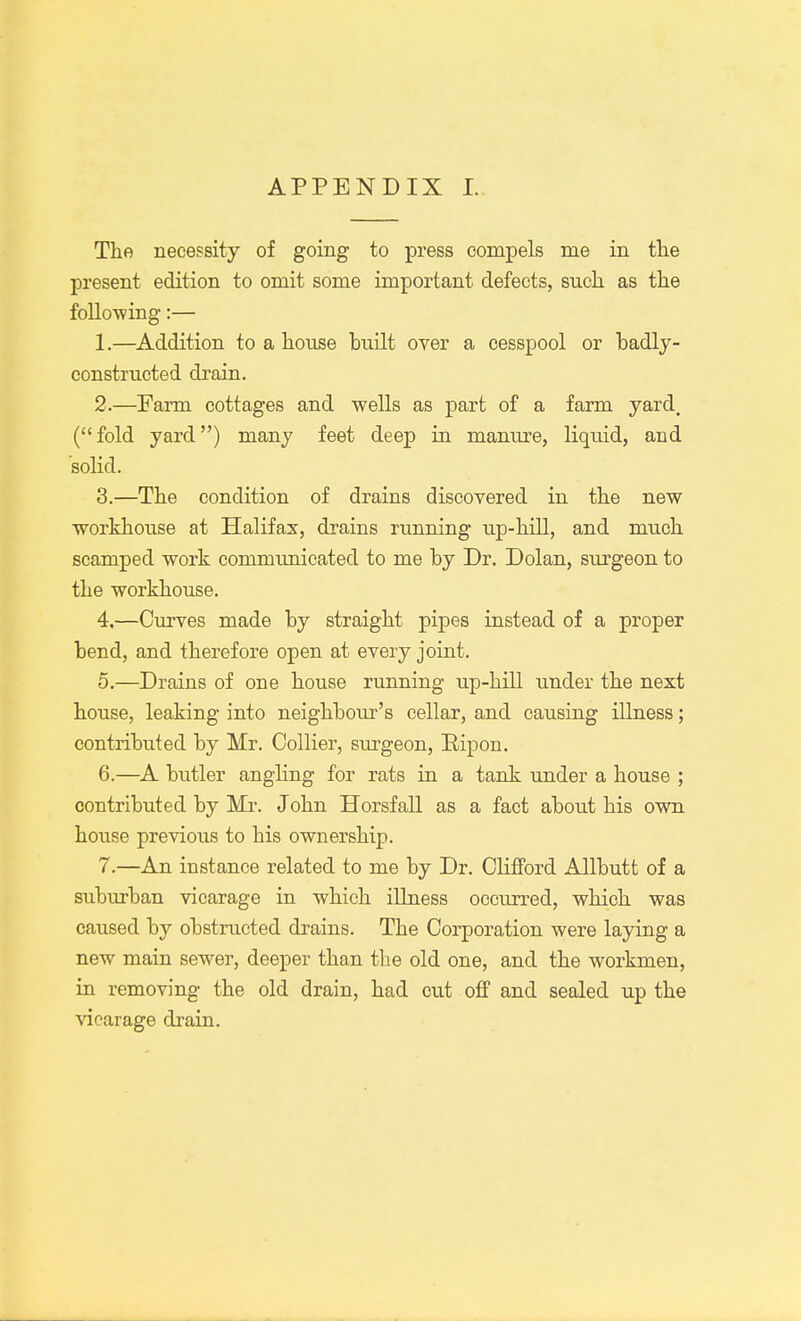 The necessity of going to press compels me in the present edition to omit some important defects, snch as the folio-wing:— 1. —Addition to a house huilt over a cesspool or badly- constructed drain. 2. —Farm cottages and wells as part of a farm yard, (fold yard) many feet deep in manure, liquid, and solid. 3. —The condition of drains discovered in the new workhouse at Halifax, drains running up-hill, and much scamped work communicated to me by Dr. Dolan, surgeon to the workhouse. 4. —Curves made by straight pipes instead of a proper bend, and therefore open at every joint. 5. —Drains of one house running up-hill under the next house, leaking into neighbour's cellar, and causing illness; contributed by Mr. Collier, surgeon, Ripon. 6. —A butler angling for rats in a tank under a house ; contributed by Mr. John Horsfall as a fact about his own house previous to his ownership. 7. —An instance related to me by Dr. Clifford Allbutt of a suburban vicarage in which illness occurred, which was caused by obstructed drains. The Corporation were laying a new main sewer, deeper than the old one, and the workmen, in removing the old drain, had cut off and sealed up the vicarage drain.