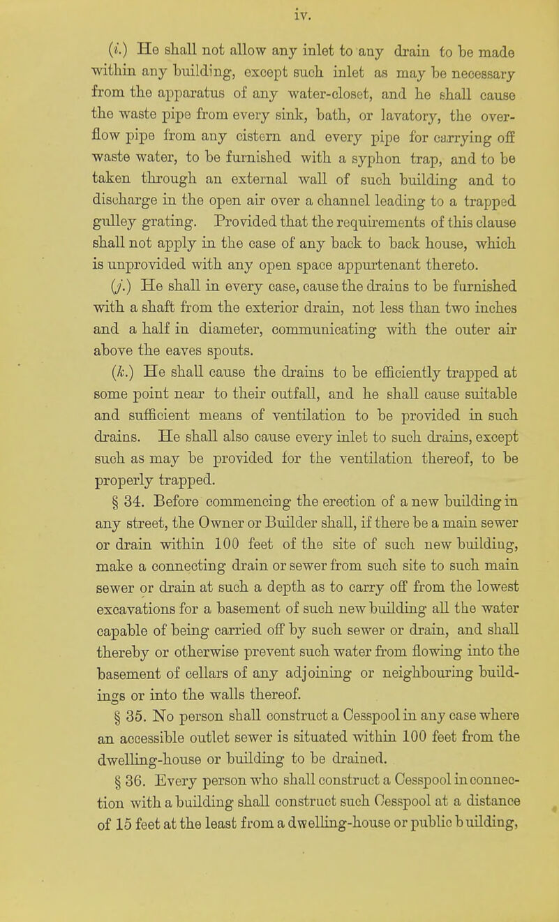 (*.) He shall not allow any inlet to any drain to be made within any building, except such inlet as may be necessary from the apparatus of any water-closet, and he shall cause the waste pipe from every sink, bath, or lavatory, the over- flow pipe from any cistern and every pipe for carrying off waste water, to be furnished with a syphon trap, and to be taken through an external wall of such building and to discharge in the open air over a channel leading to a trapped gulley grating. Provided that the requirements of this clause shall not apply in the case of any back to back house, which is unprovided with any open space appurtenant thereto. (J.) He shall in every case, cause the drains to be furnished with a shaft from the exterior drain, not less than two inches and a half in diameter, communicating with the outer air above the eaves spouts. (k.) He shall cause the drains to be efficiently trapped at some point near to their outfall, and he shall cause suitable and sufficient means of ventilation to be provided in such drains. He shall also cause every inlet to such drains, except such as may be provided for the ventilation thereof, to be properly trapped. § 34. Before commencing the erection of a new building in any street, the Owner or Builder shall, if there be a main sewer or drain within 100 feet of the site of such new building, make a connecting drain or sewer from such site to such main sewer or drain at such a depth as to carry off from the lowest excavations for a basement of such new building all the water capable of being carried off by such sewer or drain, and shall thereby or otherwise prevent such water from flowing into the basement of cellars of any adjoining or neighbouring build- ings or into the walls thereof. § 35. No person shall construct a Cesspool in any case where an accessible outlet sewer is situated within 100 feet from the dwelling-house or building to be drained. § 36. Every person who shall construct a Cesspool in connec- tion with a building shall construct such Cesspool at a distance of 15 feet at the least from a dwelling-house or public building,