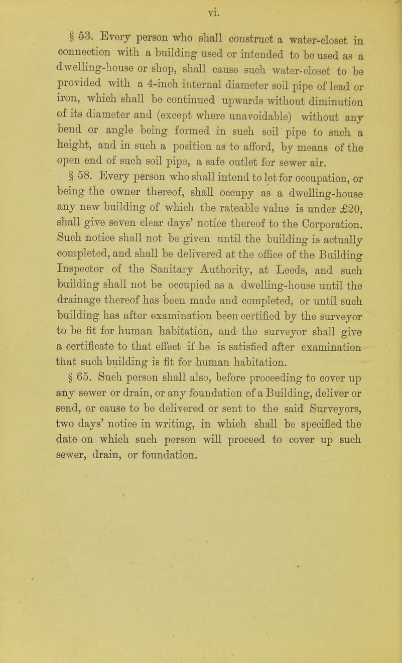 § 53. Every person who shall construct a water-closet in connection with a building used or intended to be used as a dwelling-house or shop, shall cause such water-closet to be provided with a 4-inch internal diameter soil pipe of lead or iron, which shall be continued upwards without diminution of its diameter and (except where unavoidable) without any bend or angle being formed in such soil pipe to such a height, and in such a position as to afford, by means of the open end of such soil pipe, a safe outlet for sewer air. § 58. Every person who shall intend to let for occupation, or being the owner thereof, shall occupy as a dwelling-house any new building of which the rateable value is under £20, shall give seven clear days' notice thereof to the Corporation. Such notice shall not be given until the building is actually completed, and shall be delivered at the office of the Building Inspector of the Sanitary Authority, at Leeds, and such building shall not be occupied as a dwelling-house until the drainage thereof has been made and completed, or until such building has after examination been certified by the surveyor to be fit for human habitation, and the surveyor shall give a certificate to that effect if he is satisfied after examination that such building is fit for human habitation. § 65. Such person shall also, before proceeding to cover up any sewer or drain, or any foundation of a Building, deliver or send, or cause to be delivered or sent to the said Surveyors, two days' notice in writing, in which shall be specified the date on which such person will proceed to cover up such sewer, drain, or foundation.