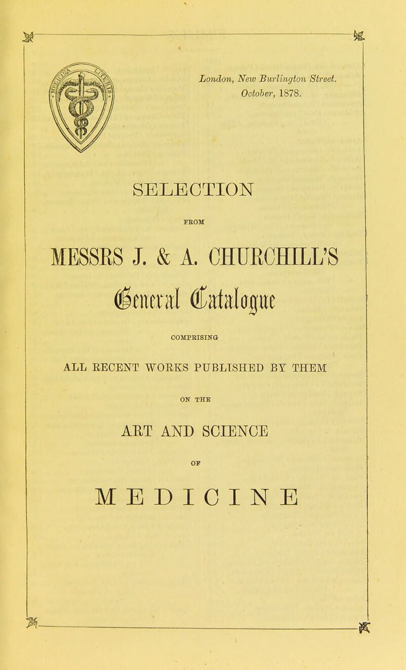 London, New Burlington Street. October, 1878. SELECTION FROM MESSRS J. & A. CHURCHILL'S General Catalogue COMPRISING ALL EE CENT WOEKS PUBLISHED BY THEM ON THE AET AND SCIENCE OP MEDICINE