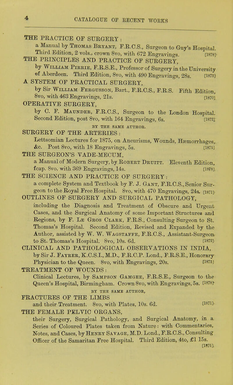 THE PRACTICE OF SURGERY : a Manual by Thomas Bryant, F.R.C.S., Surgeon to Guy's Hospital. Third Edition, 2 vols., crown 8vo, with 672 Engravings [1878] THE PRINCIPLES AND PRACTICE OP SURGERY, by William Pirrie, F.R.S.E., Professor of Surgery in the University ©f Aberdeen. Third Edition, 8vo, with 490 Engravings, 28s. [1873] A SYSTEM OF PRACTICAL SURGERY, by Sir William Fergtjsson, Bart., F.R.C.S., F.R.S. Fifth Edition, 8vo, with 463 Engravings, 21s. P870] OPERATIVE SURGERY, by C. F. Maunder, F.R.C.S., Surgeon to the London Hospital. Second Edition, post 8vo, with 164 Engravings, 6s. [18721 BY THE SAME AUTHOE. SURGERY OF THE ARTERIES : Lettsomian Lectures for 1875, on Aneurisms, Wounds, Hajmorrhages,. &c. Post 8vo, with 18 Engravings, 5s. [1875] THE SURGEON'S VADE-MECUM, a Manual of Modern Surgery, by Robert Drttitt. Eleventh Edition, fcap. 8vo, with 369 Engravings, 14s. [1878], THE SCIENCE AND PRACTICE OF SURGERY: a complete System and Textbook by F. J. Gant, F.R.C.S., Senior Sur- geon to the Royal Free Hospital. 8vo, with 470 Engravings, 24s, [1871] OUTLINES OF SURGERY AND SURGICAL PATHOLOGY, including the Diagnosis and Treatment of Obscure and Urgent Cases, and the Surgical Anatomy of some Important Structures and Regions, by F. Le Gros Clark, F.R.S., Consulting Surgeon to St. Thomas's Hospital. Second Edition, Revised and Expanded by the Author, assisted by W. W. Wagstapfe, F.R.C.S., Assistant-Surgeon to St. Thomas's Hospital. 8vo, 10s. 6d. [1872] CLINICAL AND PATHOLOGICAL OBSERVATIONS IN INDIA, by Sir J. Fayrer, K.C.S.I., M.D., F.R.C.P. Lond., F.R.S.E., Honorary Physician to the Queen. 8vo, with Engravings, 20s. H873J TREATMENT OF WOUNDS: Clinical Lectures, by Sampson Gamgee, F.R.S.E., Surgeon to the Queen's Hospital, Birmingham. Crown 8vo, with Engravings, 5s. [1878} BY THE SAME ATJTHOB, FRACTURES OF THE LIMBS and their Treatment. 8vo, with Plates, 10s. 6d. P871* THE FEMALE PELVIC ORGANS, their Surgery, Surgical Pathology, and Surgical Anatomy, in a Series of Coloured Plates taken from Nature: with Commentaries, Notes, and Cases, by Henry Savage, M.D. Lond., F.R.C.S., Consulting Officer of the Samaritan Free Hospital. Third Edition, 4to, £1 15s. [1876],