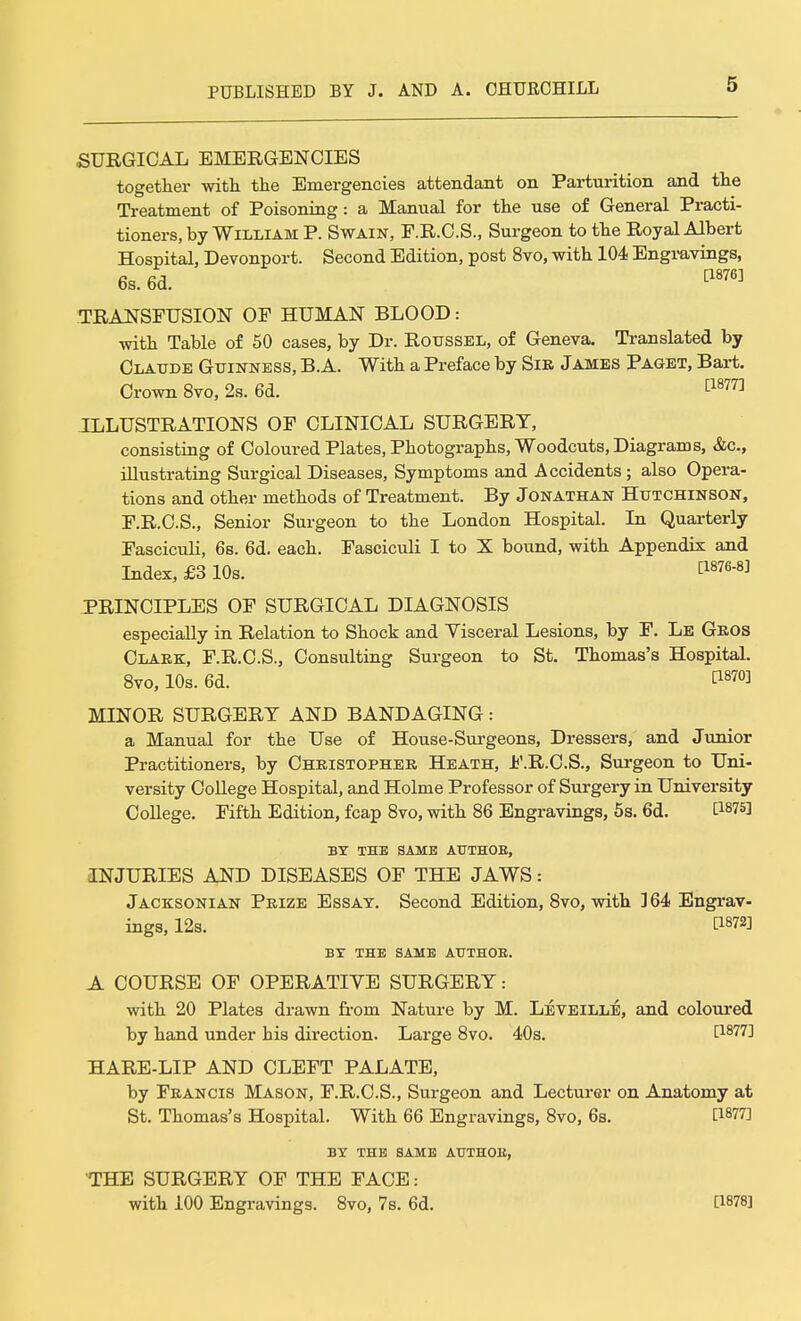 SURGICAL EMERGENCIES together with the Emergencies attendant on Parturition and the Treatment of Poisoning: a Manual for the use of General Practi- tioners, by William P. Swain, F.R.C.S., Surgeon to the Royal Albert Hospital, Devonport. Second Edition, post 8vo, with 104 Engravings, 6s. 6d. ^ TRANSFUSION OF HUMAN BLOOD: with Table of 50 cases, by Dr. Roussel, of Geneva. Translated by Claude Guinness, B.A. With a Preface by Sib James Paget, Bart. Crown 8vo, 2s. 6d. [1877] ILLUSTRATIONS OF CLINICAL SURGERY, consisting of Coloured Plates, Photographs, Woodcuts, Diagrams, &c, illustrating Surgical Diseases, Symptoms and Accidents; also Opera- tions and other methods of Treatment. By Jonathan Hutchinson, F.R.C.S., Senior Surgeon to the London Hospital. In Quarterly Fasciculi, 6s. 6d. each. Fasciculi I to X bound, with Appendix and Index, £3 10s. t1876-^ PRINCIPLES OF SURGICAL DIAGNOSIS especially in Relation to Shock and Visceral Lesions, by F. Le Geos Clabk, F.R.C.S., Consulting Surgeon to St. Thomas's Hospital. 8vo, 10s. 6d. Ci87°3 MINOR SURGERY AND BANDAGING: a Manual for the Use of House-Surgeons, Dressers, and Junior Practitioners, by Chbistophee Heath, F.R.C.S., Surgeon to Uni- versity College Hospital, and Holme Professor of Surgery in University College. Fifth Edition, fcap 8vo, with 86 Engravings, 5s. 6d. WW BY THE SAME AUTHOE, INJURIES AND DISEASES OF THE JAWS: Jacksonian Prize Essay. Second Edition, 8vo, with 364 Engrav- ings, 12s. BY THE SAME AUTHOE. A COURSE OF OPERATIYE SURGERY: with 20 Plates drawn from Nature by M. Leveille, and coloured by hand under his direction. Large 8vo. 40s. [1877] HARE-LIP AND CLEFT PALATE, by Francis Mason, F.R.C.S., Surgeon and Lecturer on Anatomy at St. Thomas's Hospital. With 66 Engravings, 8vo, 6s. BWT] BY THE SAME AUTHOE, THE SURGERY OF THE FACE: with 100 Engravings. 8vo, 7s. 6d. 0878]