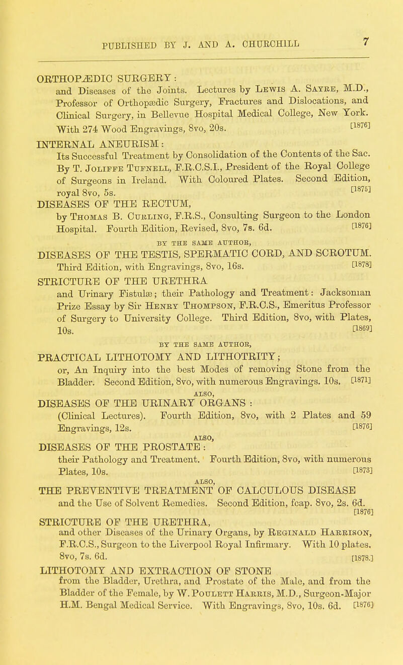 ORTHOPAEDIC SURGERY: and Diseases of the Joints. Lectures by Lewis A. Sayre, M.D., Professor of Orthopaedic Surgery, Fractures and Dislocations, and Clinical Surgery, in Bellevue Hospital Medical College, New York. With 274 Wood Engravings, 8vo, 20s. £1876J INTERNAL ANEURISM: Its Successful Treatment by Consolidation of the Contents of the Sac. By T. Jolipfe Tupnell, E.R.C.S.I., President of the Royal College of Surgeons in Ireland. With Coloured Plates. Second Edition, royal 8vo, 5s. [1875] DISEASES OF THE RECTUM, by Thomas B. Curling, F.R.S., Consulting Surgeon to the London Hospital. Fourth Edition, Revised, 8vo, 7s. 6d. t1876! BY THE SAME ATTTHOE, DISEASES OF THE TESTIS, SPERMATIC CORD, AND SCROTUM. Third Edition, with Engravings, 8vo, 16s. E18783 STRICTURE OF THE URETHRA and Urinary Fistulse; their Pathology and Treatment: Jacksonian Prize Essay by Sir Henry Thompson, F.R.C.S., Emeritus Professor of Surgery to University College. Third Edition, 8vo, with Plates, 10s. C1869] BY THE SAME ATTTHOE, PRACTICAL LITHOTOMY AND LITHOTRITY; or, An Inqiiiry into the best Modes of removing Stone from the Bladder. Second Edition, 8vo, with numerous Engravings. 10s. C1871] ALSO, DISEASES OF THE URINARY ORGANS : (Clinical Lectures). Fourth Edition, 8vo, with 2 Plates and 59 Engravings, 12s. t1876! ALSO, DISEASES OF THE PROSTATE : their Pathology and Treatment. Fourth Edition, 8vo, with numerous Plates, 10s. tWl ALSO, THE PREVENTIVE TREATMENT OF CALCULOUS DISEASE and the Use of Solvent Remedies. Second Edition, fcap. 8vo, 2s. 6d. [1876] STRICTURE OF THE URETHRA, and other Diseases of the Urinary Organs, by Reginald Harrison, F.R.C.S., Surgeon to the Liverpool Royal Infirmai-y. With 10 pla,tes. 8vo, 7s. 6d. [1878.] LITHOTOMY AND EXTRACTION OF STONE from the Bladder, Urethra, and Prostate of the Male, and from the Bladder of the Female, by W. Poulett Harris, M.D., Surgeon-Major H.M. Bengal Medical Service. With Engravings, 8vo, 10s. 6d. C1876}