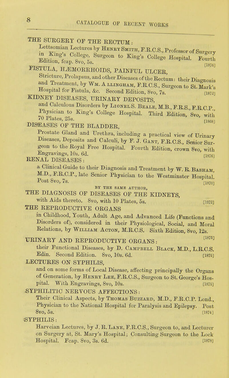 CATALOGUE OF RECENT WORKS THE SURGERY OF THE RECTUM • Lettsomian Lectures by Henry Smith, F.R.C.S., Professor of Surgery FISTULA, HAEMORRHOIDS, PAINFUL ULCER, Stricture, Prolapsus, and other Diseases of the Rectum: their Diagnosis and Treatment, by Wm. A llingham, F.R.C.S., Surgeon to St. Mark's Hospital for Fistula, &c. Second Edition, 8vo, 7s. [1872] KIDNEY DISEASES, URINARY DEPOSITS, and Calculous Disorders by Lionel S. Beale, M.B., F R S FRCP Physician to King's College Hospital. Third Edition,'Vo 'with 70 Plates, 25s. [18c DISEASES OF THE BLADDER, Prostate Gland and Urethra, including a practical view of Urinary Diseases, Deposits and Calculi, by F. J. Gant, F.R.C.S., Senior Sur geon to the Royal Free Hospital. Fourth Edition, crown 8vo with Engravings, 10s. 6d. n8761 RENAL DISEASES: a Clinical Guide to their Diagnosis and Treatment by W. R.Basham, M.D., F.R.C.P., late Senior Physician to the Westminster Hospital' Post 8vo, 7s. r1870] BY THE SAME AUTHOE, THE DIAGNOSIS OF DISEASES OF THE KIDNEYS, with Aids thereto. 8vo, with 10 Plates, 5s. [is::] THE REPRODUCTIVE ORGANS in Childhood, Youth, Adult Age, and Advanced Life (Functions and Disorders of), considered in their Physiological, Social, and Moral Relations, by William Acton, M.R.C.S. Sixth Edition, 8vo, 12s. URINARY AND REPRODUCTIYE ORGANS: [W5] their Functional Diseases, by D. Campbell Black, M.D., L.R.C.S. Edin. Second Edition. 8vo, 10s. 6d. [1875] LECTURES ON SYPHILIS, and on some forms of Local Disease, affecting principally the Organs of Generation, by Henry Lee, F.R.C.S., Surgeon to St. George's Hos- pital. With Engravings, 8vo, 10s. [1875] SYPHILITIC NERVOUS AFFECTIONS: Their Clinical Aspects, by Thomas Buzzard, M.D., F.R.C.P. Lond., Physician to the National Hospital for Paralysis and Epilepsy. Post 8vO, 5s. [1874] •SYPHILIS: Harveian Lectures, by J. R. Lane, F.R.C.S., Surgeon to, and Lecturer on Surgery at, St. Mary's Hospital; Consulting Surgeon to the Lock Hospital. Fcap. 8vo, 3s. 6d. [1878]