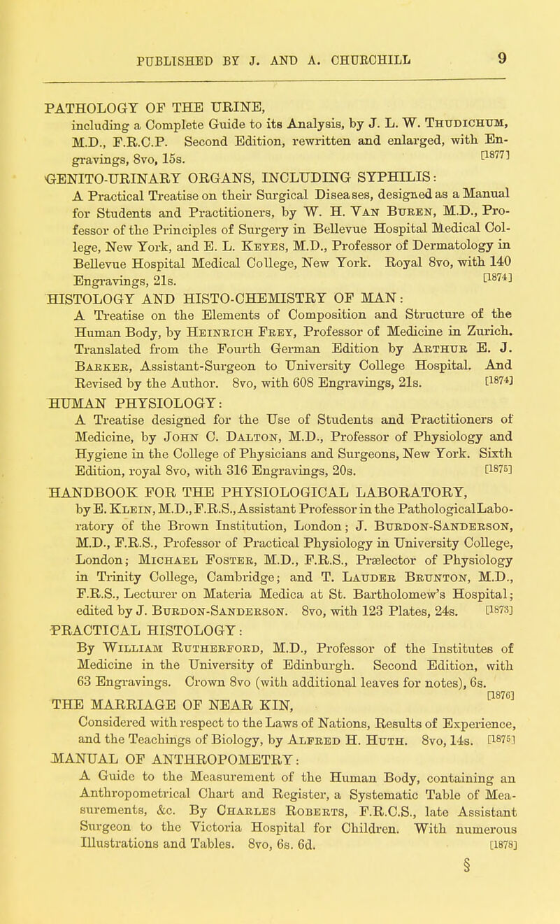 PATHOLOGY OF THE URINE, including a Complete Guide to its Analysis, by J. L. W. Thttdichum, M.D., F.R.C.P. Second Edition, rewritten and enlarged, -with En- gravings, 8vo, 15s. f18771 GENITO-URINARY ORGANS, INCLUDING SYPHILIS: A Practical Treatise on their Surgical Diseases, designed as a Manual for Students and Practitioners, by W. H. Van Btjeen, M.D., Pro- fessor of the Principles of Surgery in Bellevue Hospital Medical Col- lege, New York, and E. L. Keyes, M.D., Professor of Dermatology in Bellevue Hospital Medical College, New York. Royal 8vo, with 140 Engravings, 21s. t187^ HISTOLOGY AND HISTO-CHEMISTRY OF MAN: A Treatise on the Elements of Composition and Structure of the Human Body, by Heineich Feet, Professor of Medicine in Zurich. Translated from the Fourth German Edition by Aethtje E. J. Baekee, Assistant-Surgeon to University College Hospital. And Revised by the Author. 8vo, with 608 Engravings, 21s. t1874J HUMAN PHYSIOLOGY: A Treatise designed for the Use of Students and Practitioners of Medicine, by John C. Dalton, M.D., Professor of Physiology and Hygiene in the College of Physicians and Surgeons, New York. Sixth Edition, royal 8vo, with 316 Engravings, 20s. P875] HANDBOOK FOR THE PHYSIOLOGICAL LABORATORY, by E. Klein, M.D., F.R.S., Assistant Professor in the PathologicalLabo- ratory of the Brown Institution, London; J. Buedon-Sandeeson, M.D., F.R.S., Professor of Practical Physiology in University College, London; Michael Fostee, M.D., F.R.S., Pi-selector of Physiology in Trinity College, Cambridge; and T. Laudee Beunton, M.D., F.R.S., Lecturer on Materia Medica at St. Bartholomew's Hospital; edited by J. Buedon-Sandeeson. 8vo, with 123 Plates, 24s. P§73] PRACTICAL HISTOLOGY: By William Rutheepoed, M.D., Professor of the Institutes of Medicine in the University of Edinburgh. Second Edition, with 63 Engravings. Crown 8vo (with additional leaves for notes), 6s. [1876] THE MARRIAGE OF NEAR KIN, Considered with respect to the Laws of Nations, Results of Experience, and the Teachings of Biology, by Alpeed H. Huth. 8vo, 14s. t1875l MANUAL OF ANTHROPOMETRY: A Guide to the Measurement of the Human Body, containing an Anthropometrical Chart and Register, a Systematic Table of Mea- surements, &c. By Chaeles Robeets, F.R.C.S., late Assistant Surgeon to the Victoria Hospital for Children. With numerous Illustrations and Tables. 8vo, 6s. 6d. [1878] §