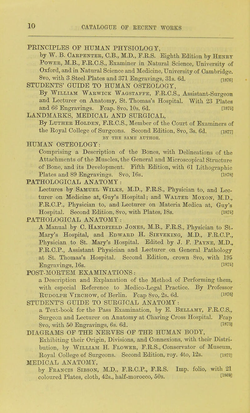 PRINCIPLES OF HUMAN PHYSIOLOGY, by W. B. Carpenter, C.B., M.D., F.R.S. Eighth Edition by Henry Power, M.B., F.R.C.S., Examiner in Natural Science, University of Oxford, and in Natural Science and Medicine, University of Camlmdge. 8vo, with 3 Steel Plates and 371 Engravings, 31s. 6d. [1876] STUDENTS' GUIDE TO HUMAN OSTEOLOGY, By William Warwick Wag-stapfe, F.R.C.S., Assistant-Surgeon and Lecturer on Anatomy, St. Thomas's Hospital. With 23 Plates and 66 Engravings. Fcap. 8vo, 10s. 6d. [1875] LANDMARKS, MEDICAL AND SURGICAL, By Ltjther Holden, F.R.C.S., Member of the Court of Examiners of the Royal College of Surgeons. Second Edition, 8vo, 3s. 6d. [1877] BY THE SAME ATTTHOK. HUMAN OSTEOLOGY: Comprising a Description of the Bones, with Delineations of the Attachments of the Muscles, the General and Microscopical Structure of Bone, and its Development. Fifth Edition, with 61 Lithographic Plates and 89 Engravings. 8vo, 16s. [1878] PATHOLOGICAL ANATOMY: Lectures by Samuel Wilks, M.D., F.R.S., Physician to, and Lec- turer on Medicine at, Guy's Hospital; and Walter Moxon, M.D., F.R.C.P., Physician to, and Lecturer on Materia Medica at, Guy's Hospital. Second Edition, 8vo, with Plates, 18s. [1875] PATHOLOGICAL ANATOMY: A Manual by C. Handpield Jones, M.B., F.R.S., Physician to St- Mary's Hospital, and Edward H. Sieveking, M.D., FRCP., Physician to St. Mary's Hospital. Edited by J. F. Payne, M.D., F.R.C.P., Assistant Physician and Lecturer on General Pathology at St. Thomas's Hospital. Second Edition, crown 8vo, with 195 Engravings, 16s. [1875] POST-MORTEM EXAMINATIONS: a Description and Explanation of the Method of Performing them, with especial Reference to Medico-Legal Practice. By Professor Rudolph Yirchow, of Berlin. Fcap Svo, 2s. 6d. [1876] STUDENT'S GUIDE TO SURGICAL ANATOMY: a Text-book for the Pass Examination, by E. Bellamy, F.R.C.S., Surgeon and Lecturer on Anatomy at Charing Cross Hospital. Fcap Svo, with 50 Engravings, 6s. 6d. C18?3! DIAGRAMS OF THE NERVES OF THE HUMAN BODY, Exhibiting their Origin, Divisions, and Connexions, with their Distri- bution, by William H. Flower, F.R.S., Conservator of Museum, Royal College of Surgeons. Second Edition, roy. 4to, 12s. [is??] MEDICAL ANATOMY, by Francis Sibson, M.D., F.R.C.P., F.R.S. Imp. folio, with 21 coloured Plates, cloth, 42s., half-morocco, 50s. t18G9J