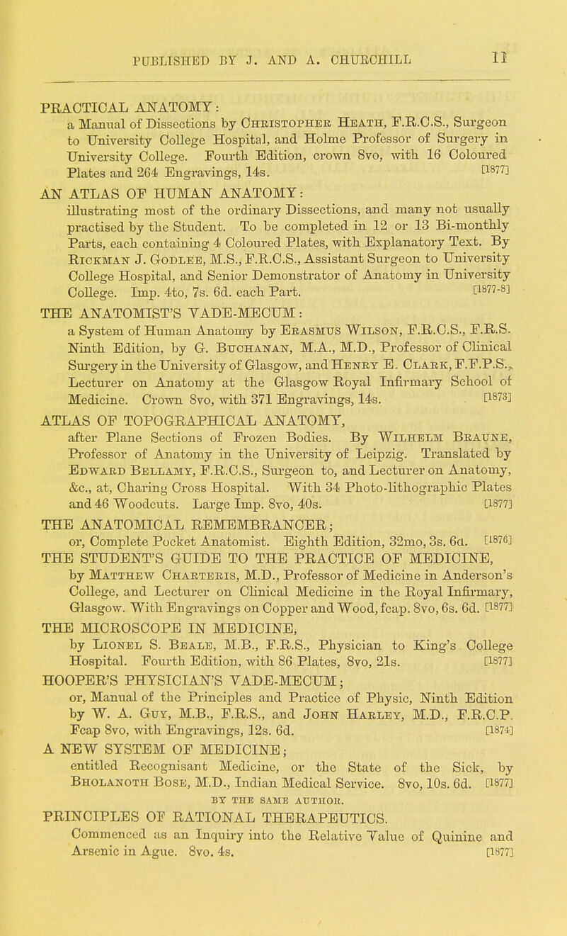 PRACTICAL ANATOMY: a Manual of Dissections by Christopher Heath, F.R.C.S., Surgeon to University College Hospital, and Holme Professor of Surgery in University College. Fourth Edition, crown 8vo, with 16 Coloured Plates and 264 Engravings, 14s. £1877] AN ATLAS OF HUMAN ANATOMY: illustrating most of the ordinary Dissections, and many not usually practised by the Student. To be completed in 12 or 13 Bi-monthly Parts, each containing 4 Coloured Plates, with Explanatory Text. By Hickman J. Godlee, M.S., F.R.C.S., Assistant Surgeon to University College Hospital, and Senior Demonstrator of Anatomy in University College. Imp. 4to, 7s. 6d. each Part. THE ANATOMIST'S YADE-MECUM : a System of Human Anatomy by Erasmus Wilson, F.R.C.S., F.R.S. Ninth Edition, by G. Buchanan, M.A., M.D., Professor of Clinical Surgery in the University of Glasgow, and Henry E. Clark, F.F.P.S. „ Lecturer on Anatomy at the Glasgow Royal Infirmary School of Medicine. Crown 8vo, with 371 Engravings, 14s. H873] ATLAS OF TOPOGRAPHICAL ANATOMY, after Plane Sections of Frozen Bodies. By Wilhelm Braune, Professor of Anatomy in the University of Leipzig. Translated by Edward Bellamy, F.R.C.S., Surgeon to, and Lecturer on Anatomy, &c, at, Charing Cross Hospital. With 34 Photo-lithographic Plates and 46 Woodcuts. Large Imp. 8vo, 40s. [1877] THE ANATOMICAL REMEMBRANCER; or, Complete Pocket Anatomist. Eighth Edition, 32mo, 3s. 6a. C187°] THE STUDENT'S GUIDE TO THE PRACTICE OF MEDICINE, by Matthew Charteris, M.D., Professor of Medicine in Anderson's College, and Lecturer on Clinical Medicine in the Royal Infirmary, Glasgow. With Engravings on Copper and Wood, fcap. 8vo, 6s. 6d. [18?7] THE MICROSCOPE IN MEDICINE, by Lionel S. Beale, M.B., F.R.S., Physician to King's College Hospital. Fourth Edition, with 86 Plates, 8vo, 21s. [1877] HOOPER'S PHYSICIAN'S VADE-MECUM; or, Manual of the Principles and Practice of Physic, Ninth Edition by W. A. Guy, M.B., F.R.S., and John Harley, M.D., F.R.C.P. Fcap 8vo, with Engravings, 12s. 6d. [is?1] A NEW SYSTEM OF MEDICINE j entitled Recognisant Medicine, or the State of the Sick, by Bholanoth Bose, M.D., Indian Medical Service. 8vo, 10s. 6d. [1877] BY TUB SAME AUTllOK. PRINCIPLES OF RATIONAL THERAPEUTICS. Commenced as an Inquiry into the Relative Yalue of Quinine and Arsenic in Ague. 8vo. 4s. [1877]