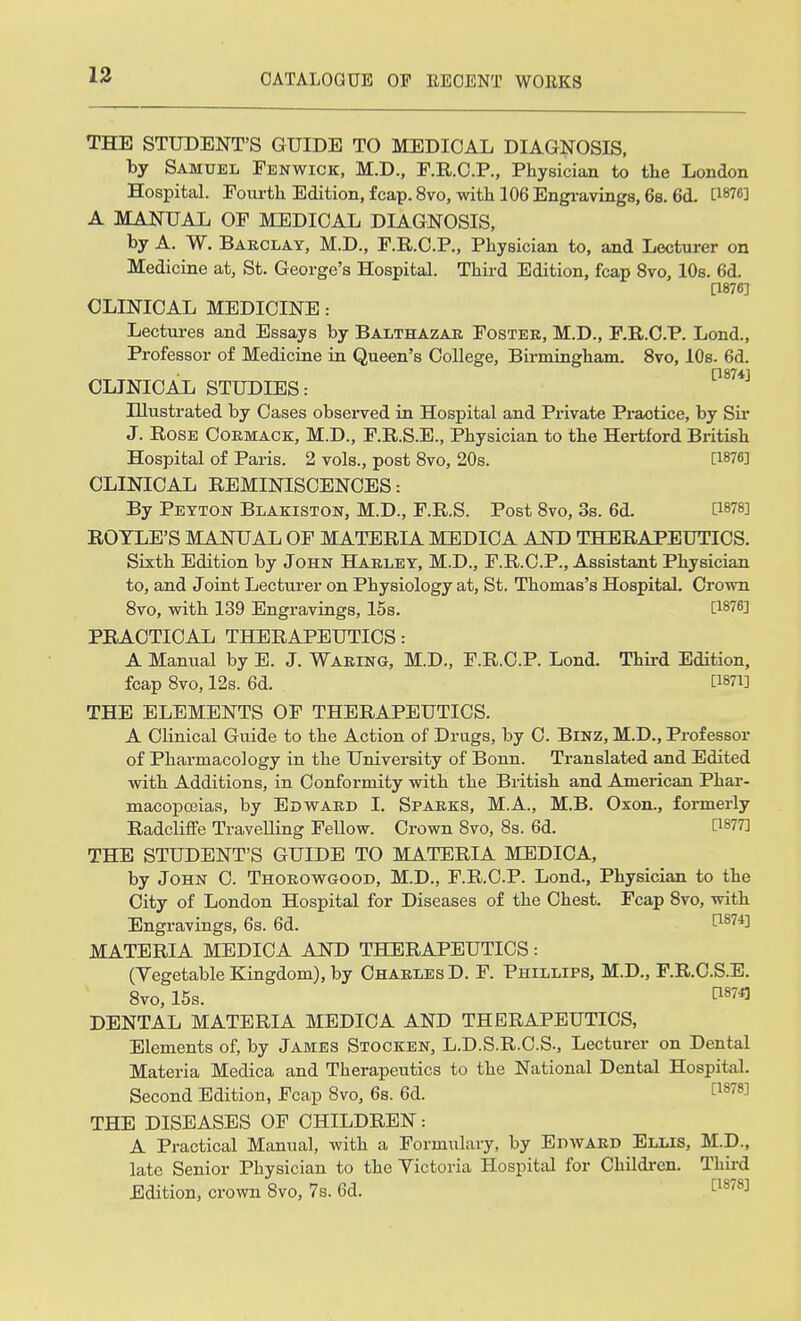 THE STUDENT'S GUIDE TO MEDICAL DIAGNOSIS, by Samuel Fenwick, M.D., F.R.C.P., Physician to the London Hospital. Fourth Edition, fcap. 8vo, with 106 Engravings, 6s. 6d. 08763 A MANUAL OF MEDICAL DIAGNOSIS, by A. W. Barclay, M.D., F.R.C.P., Physician to, and Lecturer on Medicine at, St. George's Hospital. Third Edition, fcap 8vo, 10s. 6d. Q876] CLINICAL MEDICINE: Lectures and Essays by Balthazar Foster, M.D., F.R.C.P. Lond., Professor of Medicine in Queen's College, Birmingham. 8vo, 10s. 6d. P8741 CLINICAL STUDIES: Hlustrated by Cases observed in Hospital and Private Praotice, by Sir J. Rose Cormack, M.D., F.R.S.E., Physician to the Hertford British Hospital of Paris. 2 vols., post 8vo, 20s. [1876] CLINICAL REMINISCENCES: By Peyton Blakiston, M.D., F.R.S. Post 8vo, 3s. 6d. 0g78] ROTLE'S MANUAL OF MATERIA MEDICA AND THERAPEUTICS. Sixth Edition by John Harley, M.D., F.R.C.P., Assistant Physician to, and Joint Lecturer on Physiology at, St. Thomas's Hospital. Crown 8vo, with 139 Engravings, 15s. 0*78] PRACTICAL THERAPEUTICS: A Manual by E. J. Waring, M.D., F.R.C.P. Lond. Third Edition, fcap 8vo, 12s. 6d. P*n] THE ELEMENTS OF THERAPEUTICS. A Clinical Guide to the Action of Drugs, by C. Binz, M.D., Professor of Pharmacology in the University of Bonn. Translated and Edited with Additions, in Conformity with the British and American Phar- macoposias, by Edward I. Sparks, M.A., M.B. Oxon., formerly Radcliffe Travelling Fellow. Crown 8vo, 8s. 6d. 0877] THE STUDENT'S GUIDE TO MATERIA MEDICA, by John C. Thorowgood, M.D., F.R.C.P. Lond., Physician to the City of London Hospital for Diseases of the Chest. Fcap 8vo, with Engravings, 6s. 6d. 0874J MATERIA MEDICA AND THERAPEUTICS: (Vegetable Kingdom), by Charles D. F. Phillips, M.D., F.R.C.S.E. 8vo, 15s. n87fl DENTAL MATERIA MEDICA AND THERAPEUTICS, Elements of, by James Stocken, L.D.S.R.C.S., Lecturer on Dental Materia Medica and Therapeutics to the National Dental Hospital. Second Edition, Fcap 8vo3 6s. 6d. 0878] THE DISEASES OF CHILDREN: A Practical Manual, with a Formulary, by Edward Ellis, M.D., late Senior Physician to the Victoria Hospital for Children. Third Edition, crown 8vo, 7s. 6d. [1878]