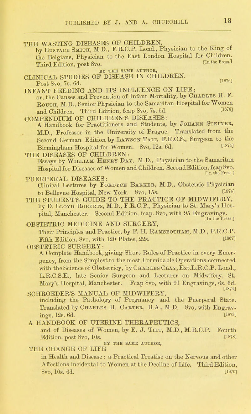 THE WASTING DISEASES OF CHILDREN, by Eustace Smith, M.D., F.R.O.P. Lond., Physician to the King ot the Belgians, Physician to the East London Hospital for Children. Third Edition, post 8vo. £In t,,e Pres3-] BY THE SAME AUTHOE, CLINICAL STUDIES OF DISEASE IN CHILDREN. Post 8vo, 7s. 6d. [1876] INFANT FEEDING AND ITS INFLUENCE ON LIFE; or, the Causes and Prevention of Infant Mortality, by Charles H. F. Rotjth, M.D., Senior Physician to the Samaritan Hospital for Women and Children. Third Edition, fcap 8vo, 7s. 6d. t1876] COMPENDIUM OF CHILDREN'S DISEASES: A Handbook for Practitioners and Students, by Johann Steiner, M.D., Professor in the University of Prague. Translated from the Second German Edition by Lawson Tait, F.R.C.S., Surgeon to the Birmingham Hospital for Women. 8vo, 12s. 6d. WW THE DISEASES OF CHILDREN: Essays by William Henry Day, M.D., Physician to the Samaritan Hospital for Diseases of Women and Children. SecondEdition, fcap 8vo. [In the Press.] PUERPERAL DISEASES: Clinical Lectures by Fordyce Barker, M.D., Obstetric Physician to Bellevue Hospital, New York. 8vo, 15s. C1874] THE STUDENT'S GUIDE TO THE PRACTICE OF MIDWIFERY, by D. Lloyd Roberts, M.D., F.R.C.P., Physician to St. Mary's Hos- pital, Manchester. Second Edition, fcap. 8vo, with 95 Engravings. £Iu tli6 Prcss.J OBSTETRIC MEDICINE AND SURGERY, Their Principles and Practice, by F. H. Ramsbotham, M.D., F.R.C.P. Fifth Edition, 8vo, with 120 Plates, 22s. [18673 OBSTETRIC SURGERY: A Complete Handbook, giving Short Rules of Practice in every Emer- gency, from the Simplest to the most Formidable Operations connected with the Science of Obstetricy, by Charles Clay, Ext.L.R.C.P. Lond., L.R.C.S.E., late Senior Surgeon and Lecturer on Midwifery, St. Mary's Hospital, Manchester. Fcap 8vo, with 91 Engravings, 6s. 6d. [1874] SCHROEDER'S MANUAL OF MIDWIFERY, including the Pathology of Pregnancy and the Puerperal State. Translated by Charles H. Carter, B. A., M.D. 8vo, with Engrav- ings, 12s. 6d. [1873] A HANDBOOK OF UTERINE THERAPEUTICS, and of Diseases of Women, by E. J. Tilt, M.D., M.R.C.P. Fourth Edition, post 8vo, 10s. [1878] BY the same authob, THE CHANGE OF LIFE in Health and Disease : a Practical Treatise on the Nervous and other Affections incidental to Women at the Decline of Life. Third Edition,