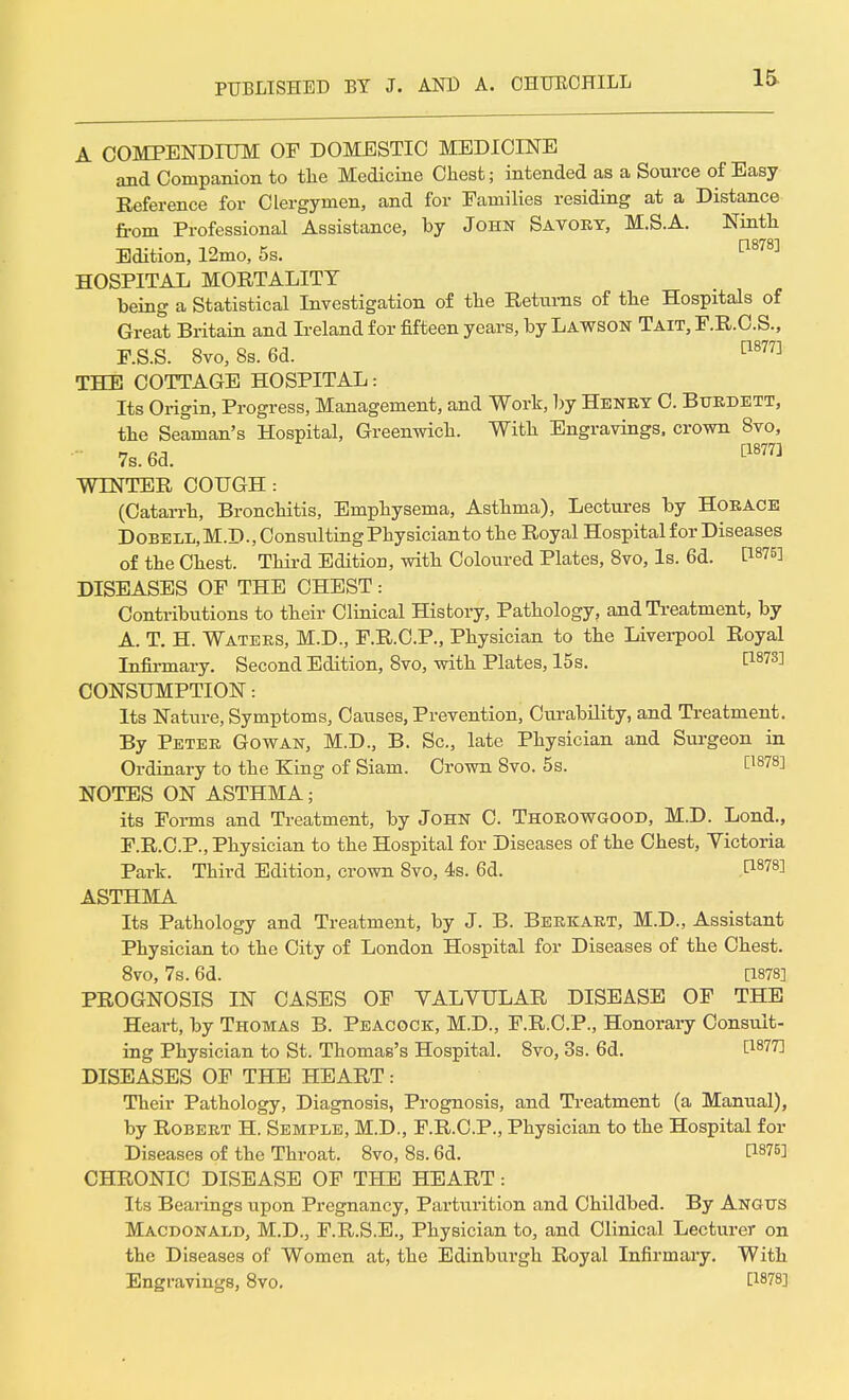 A COMPENDIUM OF DOMESTIC MEDICINE and Companion to the Medicine Chest; intended as a Source of Easy Reference for Clergymen, and for Families residing at a Distance from Professional Assistance, by John Savory, M.S.A. Ninth Edition, 12mo, 5s. p878] HOSPITAL MORTALITY being a Statistical Investigation of the Returns of the Hospitals of Great Britain and Ireland for fifteen years, by Lawson Tait, F.R.C.S., F.S.S. 8vo, 8s. 6d. p877] THE COTTAGE HOSPITAL: Its Origin, Progress, Management, and Work, by Henky C. Burdett, the Seaman's Hospital, Greenwich. With Engravings, crown 8vo, 7s. 6d. [1877] WINTER COUGH : (Catarrh, Bronchitis, Emphysema, Asthma), Lectures by Horace Dobell.M.D., Consulting Physician to the Royal Hospital for Diseases of the Chest. Third Edition, with Coloured Plates, 8vo, Is. 6d. P8?5! DISEASES OF THE CHEST: Contributions to their Clinical History, Pathology, and Treatment, by A. T. H. Waters, M.D., F.R.C.P., Physician to the Liverpool Royal Infirmary. Second Edition, 8vo, with Plates, 15s. E18?3] CONSUMPTION: Its Nature, Symptoms, Causes, Prevention, Curability, and Treatment. By Peter Gowan, M.D., B. Sc., late Physician and Surgeon in Ordinary to the King of Siam. Crown 8vo. 5s. C1878] NOTES ON ASTHMA; its Forms and Treatment, by John C. Thorowgood, M.D. Lond., F.R.C.P., Physician to the Hospital for Diseases of the Chest, Victoria Park. Third Edition, crown 8vo, 4s. 6d. T1878] ASTHMA Its Pathology and Treatment, by J. B. Berkart, M.D., Assistant Physician to the City of London Hospital for Diseases of the Chest. 8vo, 7s. 6d. [1878] PROGNOSIS IN CASES OF YALVULAR DISEASE OF THE Heart, by Thomas B. Peacock, M.D., F.R.C.P., Honorary Consult- ing Physician to St. Thomas's Hospital. 8vo, 3s. 6d. l18^ DISEASES OF THE HEART: Their Pathology, Diagnosis, Prognosis, and Treatment (a Manual), by Robert H. Semple, M.D., F.R.C.P., Physician to the Hospital for Diseases of the Throat. 8vo, 8s. 6d. H8?5] CHRONIC DISEASE OF THE HEART: Its Bearings upon Pregnancy, Parturition and Childbed. By Angus Macdonald, M.D., F.R.S.E., Physician to, and Clinical Lecturer on the Diseases of Women at, the Edinburgh Royal Infirmary. With Engravings, 8vo. t18?8]