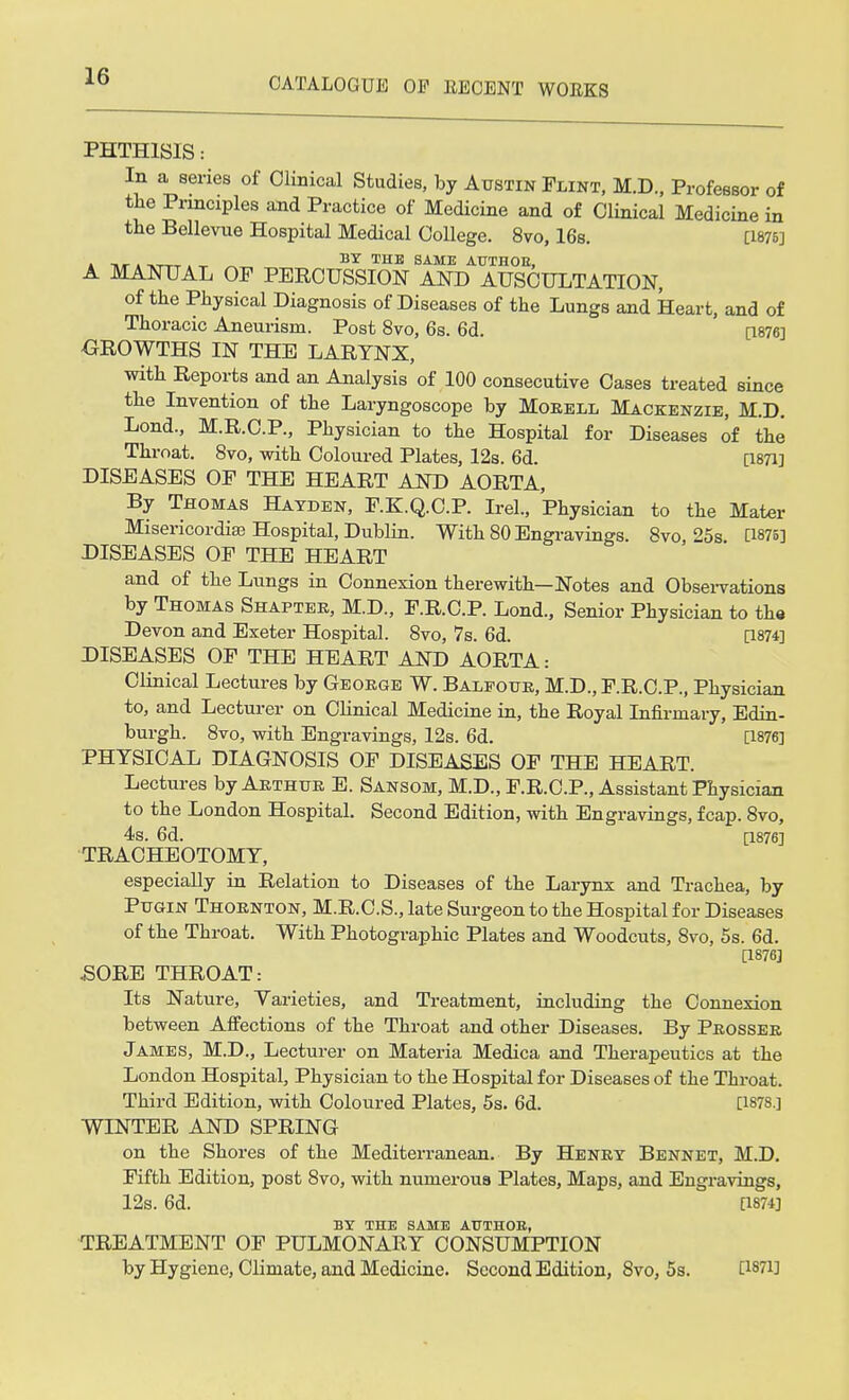 PHTHISIS: In a series of Clinical Studies, by Austin Flint, M.D., Professor of the Principles and Practice of Medicine and of Clinical Medicine in the Bellevue Hospital Medical College. 8vo, 16s. [1875] a » -»ttt . ^ BT THE SAME AUTHOR, A MANUAL OP PERCUSSION AND AUSCULTATION, of the Physical Diagnosis of Diseases of the Lungs and Heart, and of Thoracic Aneurism. Post 8vo, 6s. 6d. [1876] GROWTHS IN THE LARYNX, with Reports and an Analysis of 100 consecutive Cases treated since the Invention of the Laryngoscope by Morell Mackenzie, M.D. Lond., M.R.C.P., Physician to the Hospital for Diseases of the Throat. 8vo, with Coloured Plates, 12s. 6d. [1871] DISEASES OF THE HEART AND AORTA, By Thomas Hayden, F.K.Q.C.P. Irel., Physician to the Mater Misericordiae Hospital, Dublin. With 80 Engravings. 8vo 25s [1875] DISEASES OF THE HEART and of the Lungs in Connexion therewith—Notes and Observations by Thomas Shapter, M.D., F.R.C.P. Lond., Senior Physician to the Devon and Exeter Hospital. 8vo, 7s. 6d. [1874] DISEASES OF THE HEART AND AORTA: Clinical Lectures by George W. Balfour, M.D., F.R.C.P., Physician to, and Lecturer on Clinical Medicine in, the Royal Infirmary, Edin- burgh. 8vo, with Engravings, 12s. 6d. [1876] PHYSICAL DIAGNOSIS OF DISEASES OF THE HEART. Lectures by Arthur E. Sansom, M.D., F.R.C.P., Assistant Physician to the London Hospital. Second Edition, with Engravings, fcap. 8vo, 4s. 6d. [1876] TRACHEOTOMY, especially in Relation to Diseases of the Larynx and Trachea, by Pugin Thornton, M.R.C.S., late Surgeon to the Hospital for Diseases of the Tbroat. With Photographic Plates and Woodcuts, 8vo, 5s. 6d. [1876] .SORE THROAT: Its Nature, Varieties, and Treatment, including the Connexion between Affections of the Throat and other Diseases. By Prosser James, M.D., Lecturer on Materia Medica and Therapeutics at the London Hospital, Physician to the Hospital for Diseases of the Throat. Third Edition, with Coloured Plates, 5s. 6d. [1878.] WINTER AND SPRING on the Shores of the Mediterranean. By Henry Bennet, M.D. Fifth Edition, post 8vo, with numerous Plates, Maps, and Engravings, 12s. 6d. [1874] BY THE SAME ATJTHOE, TREATMENT OF PULMONARY CONSUMPTION by Hygiene, Climate, and Medicine. Second Edition, 8vo, 5s. [187H