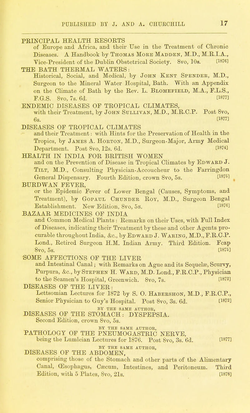 PRINCIPAL HEALTH RESORTS of Europe and Africa, and their Use in the Treatment of Chronic Diseases. A Handbook by Thomas Moee Madden, M.D., M.R.LA., Vice-President of the Dublin Obstetrical Society. 8vo, 10s. C1876I THE BATH THERMAL WATERS: Historical, Social, and Medical, by John Kent Spender, M.D., Surgeon to the Mineral Water Hospital, Bath. With an Appendix on the Climate of Bath by the Rev. L. Blomefield, M.A., F.L.S., F.G.S. 8vo, 7s. 6d. C18773 ENDEMIC DISEASES OF TROPICAL CLIMATES, with their Treatment, by John Sullivan, M.D., M.R.C.P. Post 8vo, 6s. C1877] DISEASES OF TROPICAL CLIMATES and their Treatment: with Hints for the Preservation of Health in the Tropics, by James A. Hoeton, M.D., Surgeon-Major, Army Medical Department. Post 8vo, 12s. 6d. WW HEALTH IN INDIA FOR BRITISH WOMEN and on the Prevention of Disease in Tropical Climates by Edwaed J. Tilt, M.D., Consulting Physician-Accoucheur to the Farringdon General Dispensary. Fourth Edition, crown 8vo, 5s. £187B1 BURDWAN FEVER, or the Epidemic Fever of Lower Bengal (Causes, Symptoms, and Treatment), by Gopatjl Chundee Roy, M.D., Surgeon Bengal Establishment. New Edition, 8vo, 5s. t1876^ BAZAAR MEDICINES OF INDIA and Common Medical Plants : Remarks on their Uses, with Full Index of Diseases, indicating their Treatment by these and other Agents pro- curable throughout India, &c, by Edwaed J. Waeing, M.D., F.R.CP. Lond., Retired Surgeon H.M. Indian Army. Third Edition. Fcap 8vo, 5s. [1675] SOME AFFECTIONS OF THE LIVER and Intestinal Canal; with Remarks on Ague and its Sequels, Scurvy, Purpura, &c, by Stephen H. Waed, M.D. Lond., F.R.C.P., Physician to the Seamen's Hospital, Greenwich. 8vo, 7s. t1872] DISEASES OF THE LIVER: Lettsomian Lectures for 1872 by S. O. Habeeshon, M.D., F.R.C.P., Senior Physician to Guy's Hospital. Post 8vo, 3s. 6d. t1872] BY THE SAME ATTTHOE, DISEASES OF THE STOMACH: DYSPEPSIA. Second Edition, crown 8vo, 5s. BY THE SAME AUTHOR, PATHOLOGY OF THE PNEUMOGASTRIC NERVE, being the Lumleian Lectures for 1876. Post 8vo, 3s. 6d. C1877! BY THE SAME AUTHOE, DISEASES OF THE ABDOMEN, comprising those of the Stomach and other parts of the Alimentary Canal, (Esophagus, Caecum, Intestines, and Peritoneum. Third Edition, with 5 Plates, 8vo, 21s. [W8]