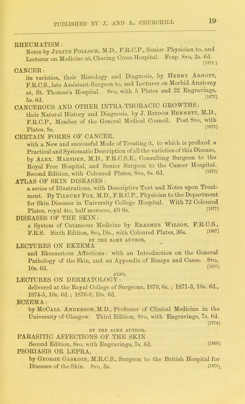 RHEUMATISM: Notes by Julius Pollock, M.D., F.R.C.P., Senior Physician to, and Lecturer on Medicine at, Charing Cross Hospital. Fcap. 8vo, 2s. 6d. [1878.] CANCER: its varieties, their Histology and Diagnosis, by Henry Arnott, F.R.C.S.,late Assistant-Surgeon to, and Lecturer on Morbid Anatomy at, St. Thomas's Hospital. 8vo, with 5 Plates and 22 Engravings, 5s. 6d. 118723 CANCEROUS AND OTHER INTRA-THORACIC GROWTHS: their Natural History and Diagnosis, by J. Risdon Bennett, M.D., F.R.C.P., Member of the General Medical Council. Post 8vo, with Plates, 8s. [1873] CERTAIN FORMS OF CANCER, with a New and successful Mode of Treating it, to which is prefixed a Practical and Systematic Description of all the varieties of this Disease, by Alex. Marsden, M.D., F.R.C.S.E., Consulting Surgeon to the Royal Free Hospital, and Senior Surgeon to the Cancer Hospital. Second Edition, with Coloured Plates, 8vo, 8s. 6d. C1873] ATLAS OF SKIN DISEASES : a series of Illustrations, with Descriptive Text and Notes upon Treat- ment. By Tilbury Fox, M.D., F.R.C.P., Physician to the Department for Skin Diseases in University College Hospital. With 72 Coloured Plates, royal 4to, half morocco, £6 6s. t1877^ DISEASES OF THE SKIN: a System of Cutaneous Medicine by Erasmus Wilson, F.R.C.S., F.R.S. Sixth Edition, 8vo, 18s., with Coloured Plates, 36s. C186^ BY THE SAME AUTHOE, LECTURES ON EKZEMA and Ekzematous Affections: with an Introduction on the General Pathology of the Skin, and an Appendix of Essays and Cases. 8vo, 10s. 6d. WW ALSO, LECTURES ON DERMATOLOGY: delivered at the Royal College of Surgeons, 1870,6s. ; 1871-3, 10s. 6d., 1874-5,10s. 6d.; 1876-8,10s. 6d. ECZEMA: by McCall Anderson, M.D., Professor of Clinical Medicine in the University of Glasgow. Third Edition, 8vo, with Engravings, 7s. 6d. p.874] BY THE SAME ATJTHOK, PARASITIC AFFECTIONS OF THE SKIN Second Edition, 8vo, with Engravings, 7s. 6d. t1868! PSORIASIS OR LEPRA, by George Gaskoin, M.R.C.S., Surgeon to the British Hospital for Diseases of the Skin. 8vo, 5s. [1875]