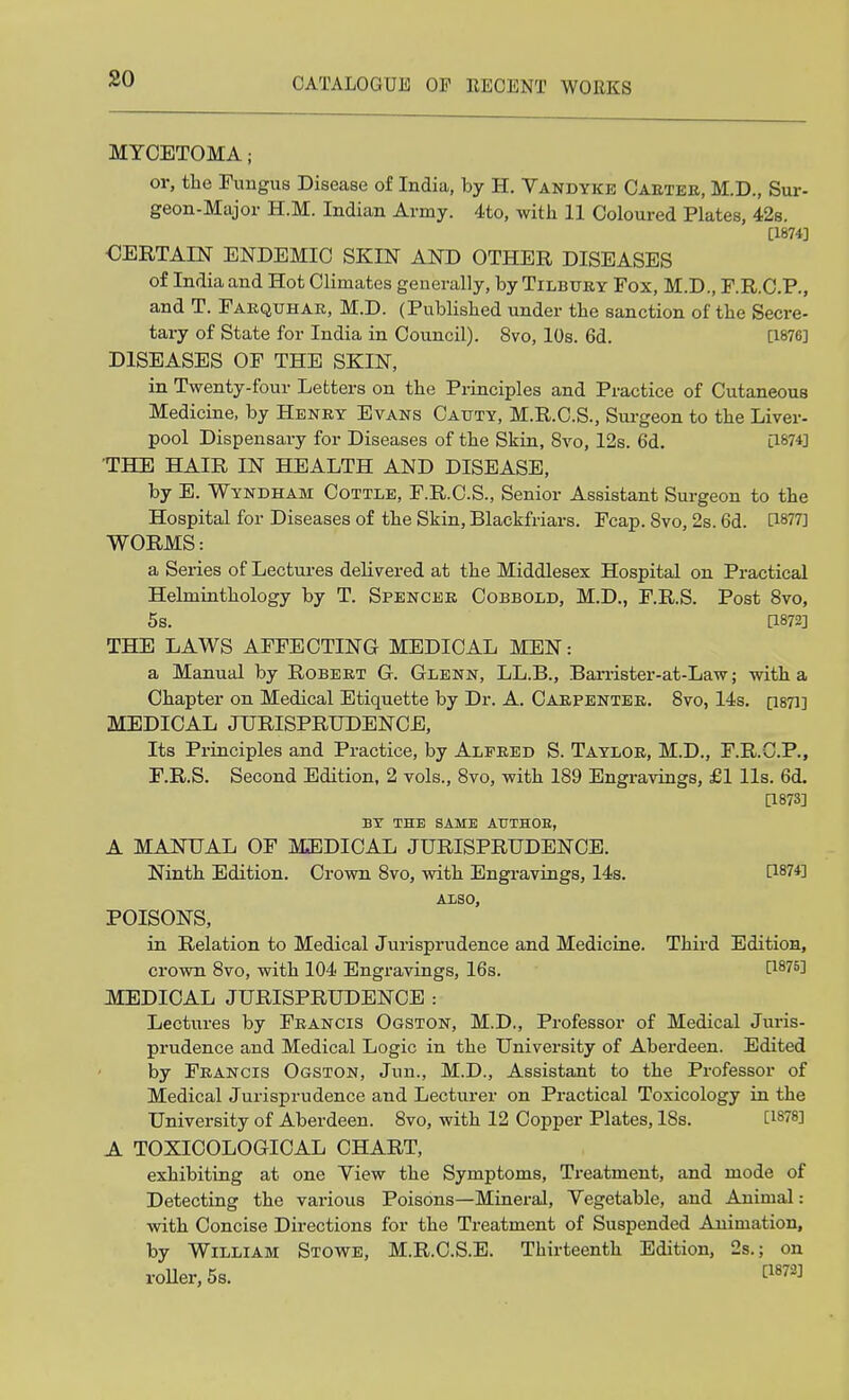 MYCETOMA j or, the Fungus Disease of India, by H. Vandyke Carter, M.D., Sur- geon-Major H.M. Indian Army. 4to, with 11 Coloured Plates, 42s. [1874] CERTAIN ENDEMIC SKIN AND OTHER DISEASES of India and Hot Climates generally, by Tilbury Fox, M.D., F.R.C.P., and T. Farqlhar, M.D. (Published under the sanction of the Secre- tary of State for India in Council). 8vo, 10s. 6d. [1876] DISEASES OF THE SKIN, in Twenty-four Letters on the Principles and Practice of Cutaneous Medicine, by Henry Evans Cauty, M.R.C.S., Surgeon to the Liver- pool Dispensary for Diseases of the Skin, 8vo, 12s. 6d. [1874] THE HAIR IN HEALTH AND DISEASE, by E. Wyndham Cottle, F.R.C.S., Senior Assistant Surgeon to the Hospital for Diseases of the Skin, Blackfriars. Fcap. 8vo, 2s. 6d. H877] WORMS: a Series of Lectures delivered at the Middlesex Hospital on Practical Helminthology by T. Spencer Cobbold, M.D., F.R.S. Post 8vo, 5s. [1872] THE LAWS AFFECTING MEDICAL MEN: a Manual by Robert G. Glenn, LL.B., Barrister-at-Law; with a Chapter on Medical Etiquette by Dr. A. Carpenter. 8vo, 14s. p87l] MEDICAL JURISPRUDENCE, Its Principles and Practice, by Alfred S. Taylor, M.D., F.R.C.P., F.R.S. Second Edition, 2 vols., 8vo, with 189 Engravings, £1 lis. 6d. [1873] BY THE SAME AUTHOB, A MANUAL OF MEDICAL JURISPRUDENCE. Ninth Edition. Crown 8vo, with Engravings, 14s. Wit] ALSO, POISONS, in Relation to Medical Jurisprudence and Medicine. Third Edition, crown 8vo, with 104 Engravings, 16s. t1875l MEDICAL JURISPRUDENCE : Lectures by Francis Ogston, M.D., Professor of Medical Juris- prudence and Medical Logic in the University of Aberdeen. Edited by Francis Ogston, Jun., M.D., Assistant to the Professor of Medical Jurisprudence and Lecturer on Practical Toxicology in the University of Aberdeen. 8vo, with 12 Copper Plates, ISs. [1878] A TOXICOLOGICAL CHART, exhibiting at one Yiew the Symptoms, Treatment, and mode of Detecting the various Poisons—Mineral, Yegetable, and Animal: with Concise Directions for the Treatment of Suspended Animation, by William Stowe, M.R.C.S.E. Thirteenth Edition, 2s.; on roller, 5s. ^