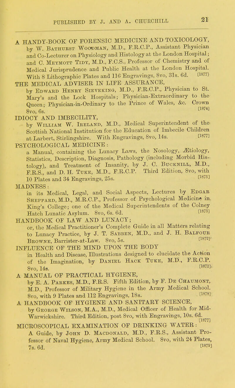 A HANDY-BOOK OF FORENSIC MEDICINE AND TOXICOLOGY, by W. Bathurst Woodman, M.D., F.R.C.P., Assistant Physician and Co-Lecturer on Physiology and Histology at the London Hospital; and C. Meymott Tidy, M.D., F.C.S., Professor of Chemistry and of Medical Jurisprudence and Public Health at the London Hospital. With 8 Lithographic Plates and 116 Engravings, 8vo, 31s. 6d. [1877] THE MEDICAL ADVISER IN LIFE ASSURANCE, by Edward Henry Sieveking, M.D., F.R.C.P., Physician to St. Mary's and the Lock Hospitals; Physician-Extraordinary to the Queen; Physician-in-Ordinary to the Prince of Wales, &c. Crown 8vo, 6s. [1874] IDIOCY AND IMBECILITY, -- by William W. Ireland, M.D., Medical Superintendent of the- Scottish National Institution for the Education of Imbecile Children at Larbert, Stirlingshire. With Engravings, 8vo, 14s. t187?! PSYCHOLOGICAL MEDICINE : a Manual, containing the Lunacy Laws, the Nosology, ^Etiology, Statistics, Description, Diagnosis, Pathology (including Morbid His- tology), and Treatment of Insanity, by J. C. Bucknill, M.D., F.R.S., and D. H. Titke, M.D., F.R.C.P. Third Edition, 8vo, with 10 Plates and 34 Engravings, 25s. [1873] MADNESS : in its Medical, Legal, and Social Aspects, Lectures by Edgar Sheppard, M.D., M.R.C.P., Professor of Psychological Medicine in. King's College; one of the Medical Superintendents of the Colney Hatch Lunatic Asylum. 8vo, 6s. 6d. ^873] HANDBOOK OF LAW AND LUNACY; or, the Medical Practitioner's Complete Guide in all Matters relating to Lunacy Practice, by J. T. Sabben, M.D., and J. H. Balpotjr Browne, Barrister-at-Law. 8vo, 5s. INFLUENCE OF THE MIND UPON THE BODY in Health and Disease, Illustrations designed to elucidate the Action of the Imagination, by Daniel Hack Tuke, M.D., F.R.C.P. 8vo, 14a. cl872]' A MANUAL OF PRACTICAL HYGIENE, by E. A. Parses, M.D., F.R.S. Fifth Edition, by F. De Chaumont, M.D., Professor of Military Hygiene in the Army Medical School. 8ro, with 9 Plates and 112 Engravings, 18s. • A HANDBOOK OF HYGIENE AND SANITARY SCIENCE, by George Wilson, M.A., M.D., Medical Officer of Health for Mid- Warwickshire. Third Edition, post 8vo, with Engravings, 10s. 6d. [1877] MICROSCOPICAL EXAMINATION OF DRINKING WATER: A Guide, by John D. Macdonald, M.D., F.R.S., Assistant Pro- fessor of Naval Hygiene, Army Medical School. 8vo, with 24 Plates, 7s. 6d. [18751