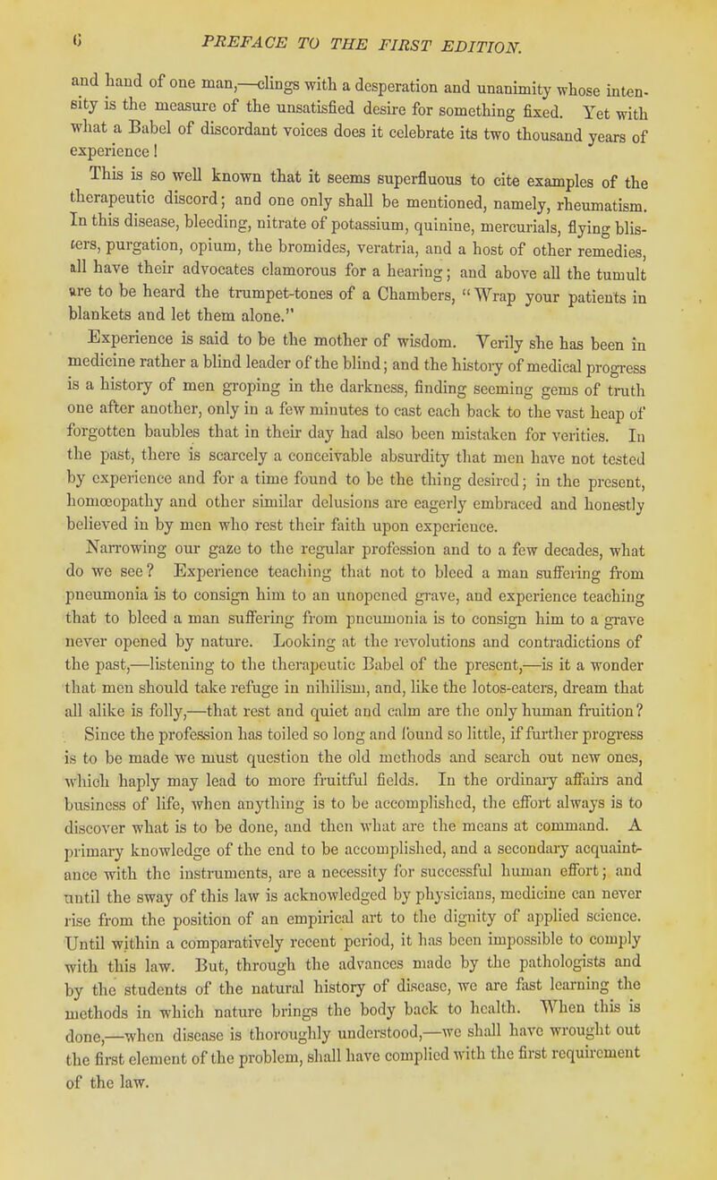 and liaud of one man,—clings with a desperation and unanimity whose inten- sity is the measure of the unsatisfied deske for something fixed. Yet with what a Babel of discordant voices does it celebrate its two thousand years of experience! This is so well known that it seems superfluous to cite examples of the therapeutic discord; and one only shall be mentioned, namely, rheumatism. In this disease, bleeding, nitrate of potassium, quinine, mercurials, flying blis- ters, purgation, opium, the bromides, veratria, and a host of other remedies, all have their advocates clamorous for a hearing; and above all the tumult are to be heard the trumpet-tones of a Chambers,  Wrap your patients in blankets and let them alone. Experience is said to be the mother of wisdom. Verily she has been in medicine rather a blind leader of the blind; and the history of medical progress is a history of men gi'oping in the darkness, finding seeming gems of truth one after another, only in a few minutes to cast each back to the vast heap of forgotten baubles that in their day had also been mistaken for verities. In the past, there is scarcely a conceivable absurdity that men have not tested by experience and for a time found to be the thing desired; in the present, homoeopathy and other similar delusions are eagerly embraced and honestly believed in by men who rest their faith upon experience. Nan-owing oui- gaze to the regular profession and to a few decades, what do we see? Experience teaching that not to bleed a man suSering from pneumonia is to consign him to an unopened grave, and experience teaching that to bleed a man sufi'ering from pneumonia is to consign him to a grave never opened by natui'e. Looking at the revolutions and contradictions of the past,—listening to the therapeutic Babel of the present,—is it a wonder that men should take refuge in nihilism, and, like the lotos-eaters, dream that all alike is folly,—that rest and quiet and calm are the only human fruition ? Since the profession has toiled so long and found so little, if further progress is to be made we must question the old methods and search out new ones, which haply may lead to more fruitful fields. In the ordinaiy afiairs and business of life, when anything is to be accomplished, the efibrt always is to discover what is to be done, and then what are the means at command. A primary knowledge of the end to be accomplished, and a secondary acquaint- ance with the instruments, are a necessity for successful human effort; and until the sway of this law is acknowledged by physicians, medicine can never rise from the position of an empirical art to the dignity of applied science. Until within a comparatively recent period, it has boon impossible to comply with this law. But, through the advances made by the pathologists and by the students of the natural history of disease, we are fast learning the methods in which nature brings the body back to health. When this is done,—when disease is thoroughly understood,—we shall have wrought out the first element of the problem, shall have complied with the first requirement of the law.