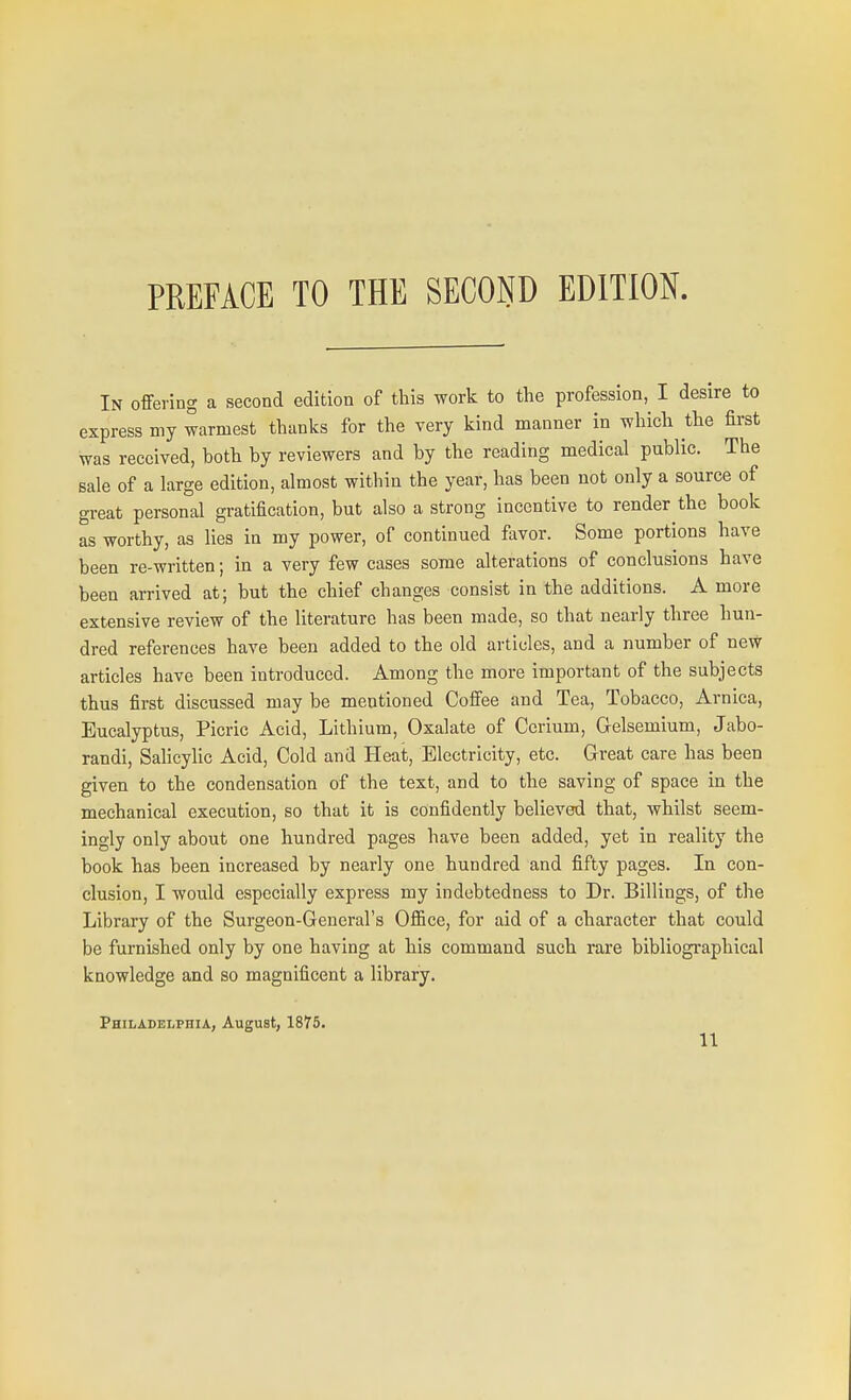 In offering a second edition of this work to the profession, I desire to express my warmest thanks for the very kind manner in which the first was received, both by reviewers and by the reading medical public. The sale of a large edition, almost within the year, has been not only a source of great personal gratification, but also a strong incentive to render the book as worthy, as lies in my power, of continued favor. Some portions have been re-written; in a very few cases some alterations of conclusions have been arrived at; but the chief changes consist in the additions. A more extensive review of the literature has been made, so that nearly three hun- dred references have been added to the old articles, and a number of neW articles have been introduced. Among the more important of the subjects thus first discussed may be mentioned Coffee and Tea, Tobacco, Arnica, Eucalyptus, Picric Acid, Lithium, Oxalate of Cerium, Gelsemium, Jabo- randi, Salicylic Acid, Cold and Heat, Electricity, etc. Great care has been given to the condensation of the text, and to the saving of space in the mechanical execution, so that it is confidently believed that, whilst seem- ingly only about one hundred pages have been added, yet in reality the book has been increased by nearly one hundred and fifty pages. In con- clusion, I would especially express my indebtedness to Dr. Billings, of the Library of the Surgeon-General's Office, for aid of a character that could be furnished only by one having at his command such rare bibliographical knowledge and so magnificent a library. Philadelphia, August, 1875.