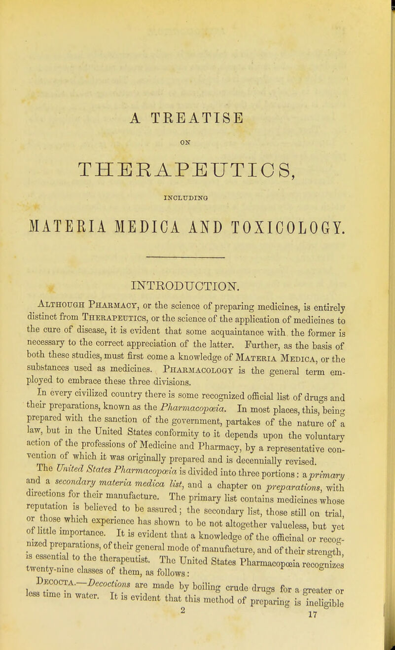 A TREATISE ON THERAPEUTICS, IITOLTJDING MATERIA MEDICA AND TOXICOLOGY. INTRODUCTION. Although Pharmacy, or the science of preparing medicines, is entirely distinct from Therapeutics, or the science of the application of medicines to the cure of disease, it is evident that some acquaintance with the former is necessary to the correct appreciation of the latter. Further, as the basis of both these studies, must first come a knowledge of Materia Medica, or the subfatances used as medicines. Pharmacology is the general tem em- ployed to embrace these three divisions. In every civilized country there is some recognized official list of drugs and their preparations, known as the Pharmacopoeia. In most places, this, bein- prepared with the sanction of the government, partakes of the nature of a law, but in the United States conformity to it depends upon the voluntary action of the professions of Medicine and Pharmacy, by a representative con- vention of which It was originally prepared and is decennially revised. The United States Pharmacopoeia is divided into three portions: tiprimary and a secondary materia medica list, and a chapter on preparations, with directions for their manufacture. The primary list contains medicines whose reputation is believed to be assured; the secondary list, those still on trial, or those which experience has shown to be not altogether valueless, but yet of little importance. It is evident that a knowledge of the officinal or reco- nized preparations, of their general mode of manufacture, and of their strengtl .3 essential to the therapeutist. The United States Pharmacopoeia recognizes twenty-nine classes of them, aa follows: rt-to^nizcs lesf timoTn 7/' n' -I ^^ ^''^''^ '^^^ ^'^^^ ^ greater or less time in water. It is evident that this method of preparing is ineligible