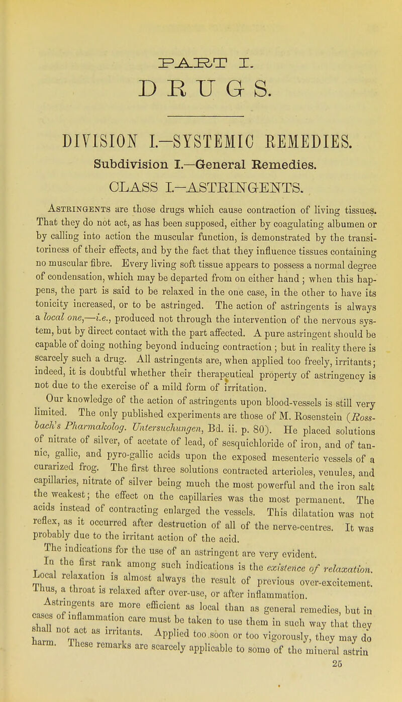 DRUGS. DIYISION L-SYSTEMIC REMEDIES. Subdivision I—General Eemedies. CLASS I.-ASTEmGE]^TS. Astringents are those drugs which cause contraction of living tissues. That they do not act, as has been supposed, either by coagulating albumen or by calling into action the muscular function, is demonstrated by the transi- torinesa of their effects, and by the fact that they influence tissues containing no muscular fibre. Every living soft tissue appears to possess a normal degree of condensation, which may be departed from on either hand ; when this hap- pens, the part is said to be relaxed in the one case, in the other to have its tonicity increased, or to be astringed. The action of astringents is always a local one,—i.e., produced not through the intervention of the nervous sys- tem, but by direct contact with the part affected, A pure astringent should be capable of doing nothing beyond inducing contraction ; but in reality there is scarcely such a drug. All astringents are, when applied too freely, irritants; indeed, it is doubtful whether their therapeutical property of astringency is not due to the exercise of a mild form of irritation. ^ Our knowledge of the action of astringents upon blood-vessels is still very limited. The only published experiments are those of M. Eosenstein (Ross- hacKs Pharmalcolog. Uatersuchungen, Bd. ii. p. 80). He placed solutions of nitrate of silver, of acetate of lead, of sesquichloride of iron, and of tan- nic, gallic, and pyro-gallic acids upon the exposed mesenteric vessels of a curarized frog. The first three solutions contracted arterioles, venules and capillaries, nitrate of silver being much the most powerful and the iron salt the weakest; the effect on the capillaries was the most permanent. The aculs instead of contracting enlarged the vessels. This dilatation was not reflex, as it occurred after destruction of all of the nerve-centres. It was probably due to the irritant action of the acid. The indications for the use of an astringent are very evident. In the first rank among such indications is the existence of relaxation. Local relaxation is almost always the result of previous over-excitement, .thus, a throat is relaxed after over-use, or after inflammation. Astringents are more efficient as local than as general remedies, but in cases of inflammation care must bo taken to use them in such way that they shaU not act as irritants. Applied too .soon or too vigorously, they may do harm. These remarks are scarcely applicable to somo of the minoml astrin