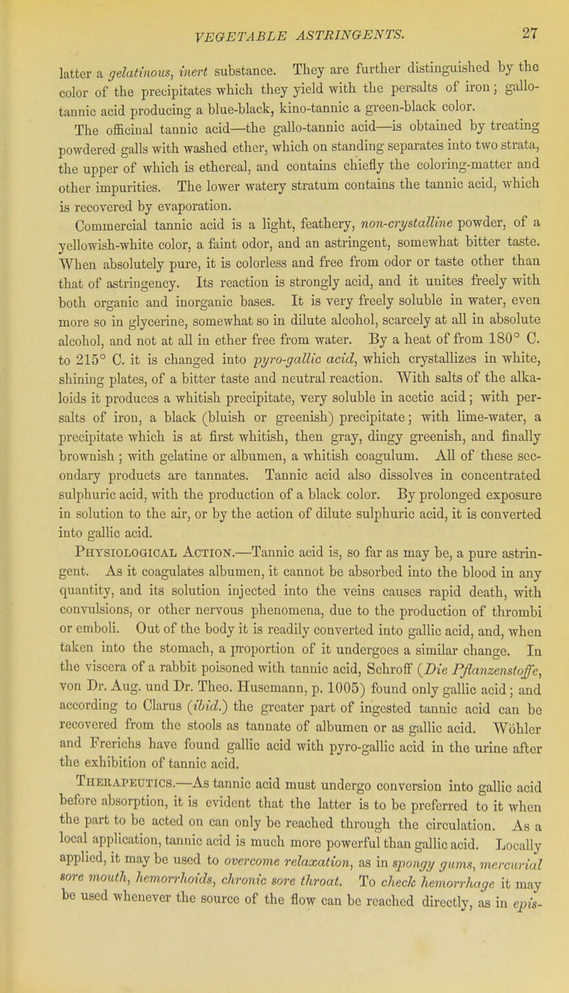 latter a gelatinous, inert substance. They ai-e further distinguished by the color of the precipitates which they yield with the perealts of iron; gdlo- tannic acid producing a blue-black, kino-tannic a green-black color. The officinal tannic acid—the gallo-tannic acid—is obtained by treating powdered galls with washed ether, which on standing separates into two strata, the upper of which is ethereal, and contains chiefly the coloring-matter and other impurities. The lower watery stratum contains the tannic acid, which is recovered by evaporation. Commercial tannic acid is a light, feathery, non-crystalline powder, of a yellowish-white color, a faint odor, and an astringent, somewhat bitter taste. When absolutely pure, it is colorless and free from odor or taste other than that of astringency. Its reaction is strongly acid, and it unites freely with both organic and inorganic bases. It is very freely soluble in water, even more so in glycerine, somewhat so in dilute alcohol, scarcely at all in absolute alcohol, and not at all in ether free from water. By a heat of from 180° C. to 215° C. it is changed into pyro-galUc acid, which crystallizes in white, shining plates, of a bitter taste and neutral reaction. With salts of the alka- loids it produces a whitish precipitate, very soluble in acetic acid; with per- salts of iron, a black (bluish or greenish) precipitate; with lime-water, a precipitate which is at first whitish, then gray, dingy greenish, and finally brownish ; with gelatine or albumen, a whitish coagulum. All of these sec- ondary products are tannates. Tannic acid also dissolves in concentrated sulphuric acid, with the production of a black color. By prolonged exposure in solution to the air, or by the action of dilute sulphuric acid, it is converted into gallic acid. Physiological Action.—Tannic acid is, so far as may be, a pure astrin- gent. As it coagulates albumen, it cannot be absorbed into the blood in any quantity, and its solution injected into the veins causes rapid death, with convulsions, or other nervous phenomena, due to the production of thrombi or emboli. Out of the body it is readily converted into gallic acid, and, when taken into the stomach, a pi-oportion of it undergoes a similar change. In the viscera of a rabbit poisoned with tannic acid, Schroff {Die Pflanzenstoffe, von Dr. Aug. und Dr. Theo. Husemann, p. 1005) found only gallic acid; and according to Clarus (titcZ.) the gi-eater part of ingested tannic acid can be recovered from the stools as tannate of albumen or as gallic acid. Wohler and Frerichs have found gallic acid with pyro-gallic acid iu the mine after the exhibition of tannic acid. Therapeutics.—As tannic acid must undergo conversion into gallic acid before absorption, it is evident that the latter is to be preferred to it when the part to be acted on can only be reached through the circulation. As a local application, tannic acid is much more powerful than gallic acid. Locally applied, it may be used to overcome relaxation, as in s])ongy gums, mercurial sore mouth, hemorrhoids, chronic sore throat. To check hemorrhage it may be used whenever the source of the flow can be reached directly, as in epis-