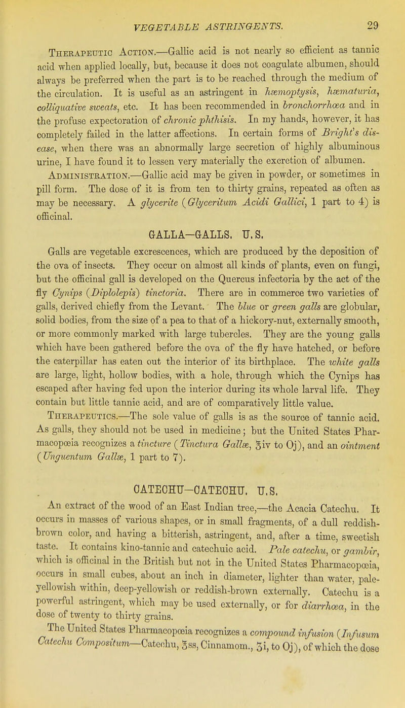 Therapeutic Action.—Gallic acid is not nearly so efficient as tannic acid when applied locally, but, because it does not coagulate albumen, sbould always be preferred when the pai-t is to be reached through the medium of the circulation. It is useful as an astringent in hxviojpti/sis, hematuria, colliquative sweats, etc. It has been recommended in bronchorrhoea and in the profuse expectoration of chronic phthisis. In my hands, however, it has completely failed in the latter affections. In certain forms of Bright's dis- ease, when there was an abnormally large secretion of highly albuminous urine, I have found it to lessen very materially the excretion of albumen. Administration.—Gallic acid may be given in powder, or sometimes in pill form. The dose of it is from ten to thirty gi-ains, repeated as often as may be necessary. A glycerite (Glyceritum Acidi GalUci, 1 part to 4) is officinal. GALLA-GALLS. U.S. Galls are vegetable excrescences, which are produced by the deposition of the ova of insects. They occur on almost all kinds of plants, even on fungi, but the officinal gall is developed on the Quercus infectoria by the act of the fly Gynips {Diplolepis~) tinctoria. There are in commerce two varieties of galls, derived chiefly from the Levant. The blue or green galls are globular, solid bodies, from the size of a pea to that of a hickory-nut, externally smooth, or more commonly marked with large tubercles. They are the young galls which have been gathered before the ova of the fly have hatched, or before the caterpillar has eaten out the interior of its birthplace. The white galls are large, light, hollow bodies, with a hole, through which the Cynips has escaped after having fed upon the interior during its whole larval life. They contain but little tannic acid, and are of comparatively little value. Therapeutics.—The sole value of galls is as the source of tannic acid. As galls, they should not be used in medicine; but the United States Phar- macopoeia recognizes a tincture (Tinctura Gallse, giv to Oj), and an ointment ( Uhguentum Gallse, 1 part to 7). OATEOHU-OATEOHU. U.S. An extract of the wood of an East Indian tree,—the Acacia Catechu. It occurs in masses of various shapes, or in small fragments, of a dull reddish- brown color, and having a bitterish, astringent, and, after a time, sweetish taste. It contains kino-tannic and catechuic acid. Pale catechu, or gambir, which is officinal in the British but not in the United States Pharmacopoeia, occurs in small cubes, about an inch in diameter, lighter than water, pde- ycllowish within, deep-ycllowish or reddish-brown externally. Catechu is a powerful astringent, which may be used externally, or for diarrhoea, in the dose of twenty to thirty gi-ains. The United States Pharmacopoeia recognizes a compound infusion {Infusum Catechu Com^oszVww^Catechu, gss, Cinnamom., 5i, to Oj), of which the dose