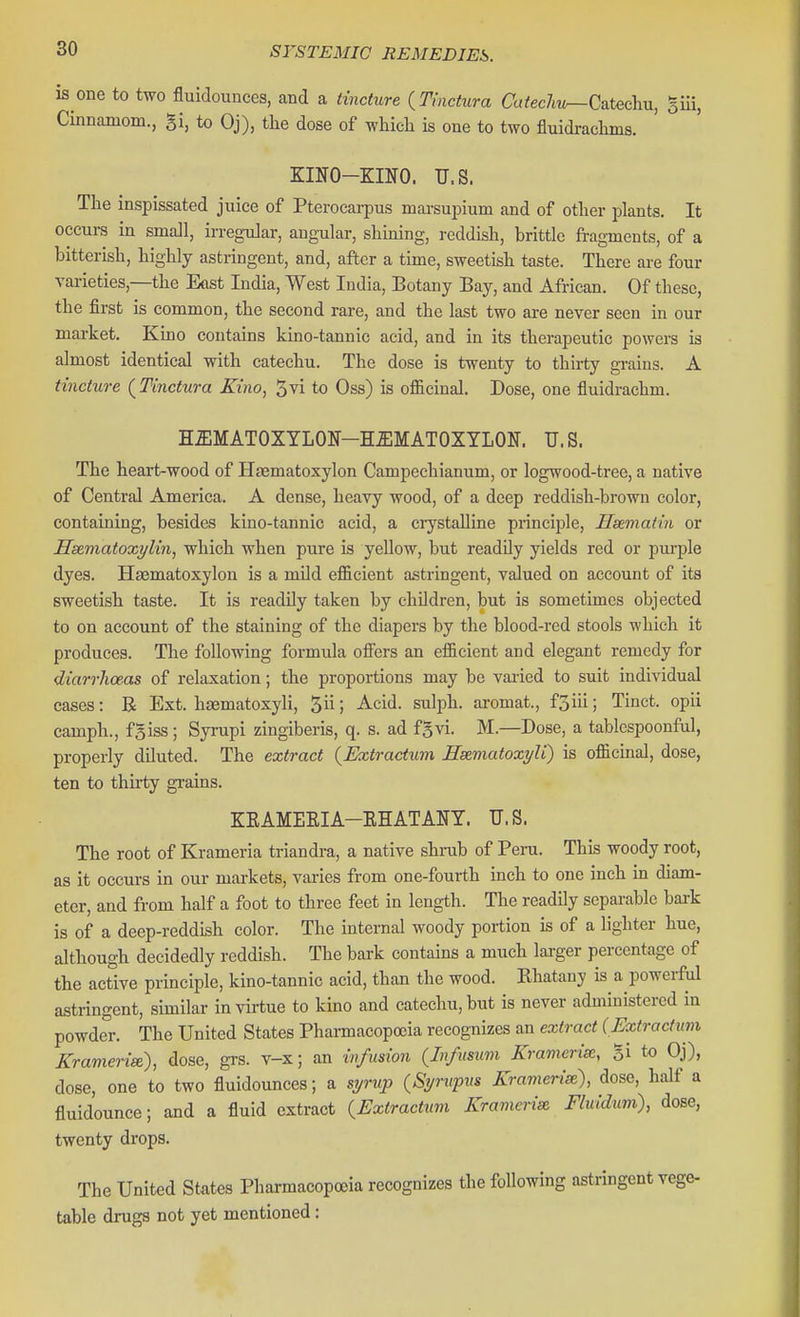 is one to two fluidounces, and a tincture {Tmctura CafecZat—Catechu, giii, Cinnamom., gi, to Oj), the dose of which is one to two fluidrachms. KINO-KINO. U.S. The inspissated juice of Pterocai-pus marsupium and of other plants. It occurs in small, irregular, angular, shining, reddish, brittle fragments, of a bitterish, highly astringent, and, after a time, sweetish taste. There are four varieties,—the East India, West India, Botany Bay, and African. Of these, the first is common, the second rare, and the last two are never seen in our market. Kino contains kino-tannic acid, and in its therapeutic powers is almost identical with catechu. The dose is twenty to thirty gi-ains. A tincture (^Tinctura Kino, 5vi to Oss) is officinal. Dose, one fluidrachm. HUMATOXYLON-HUMATOXTLON. U.S. The heart-wood of Hasmatoxylon Campechianum, or logwood-tree, a native of Central America. A dense, heavy wood, of a deep reddish-brown color, containing, besides kino-tannic acid, a crystalline principle, Hsematin or Hsematoxylin, which when pure is yellow, but readily yields red or pm-ple dyes. Haematoxylon is a mUd efficient astringent, valued on account of its sweetish taste. It is readily taken by children, but is sometimes objected to on account of the staining of the diapers by the blood-red stools which it produces. The following formula offisrs an efficient and elegant remedy for diarrhoeas of relaxation; the proportions may be varied to suit individual cases: B Ext. haematoxyli, 5 J Acid, sulph. aromat., fSiii; Tinct. opii camph., fBiss; Syrupi zingiberis, q. s. ad fgvi. M.—Dose, a tablcspoonful, properly diluted. The extract {Extractum Hmmatoxyli) is officinal, dose, ten to thirty grains. KEAMEEIA-EHATANT. U.S. The root of Krameria triandra, a native shrub of Peru. This woody root, as it occurs in our markets, varies from one-fourth inch to one inch in diam- eter, and from half a foot to three feet in length. The readily separable bark is of a deep-reddish color. The internal woody portion is of a lighter hue, although decidedly reddish. The bark contains a much larger percentage of the active principle, kino-tannic acid, than the wood. Khatany is a powerful astringent, similar in virtue to kino and catechu, but is never administered in powder. The United States Pharmacopojia recognizes an extract (Extractum Kramerise), dose, grs. v-x; an infusion (In/usum Krameriee, Si to Oj), dose, one to two fluidounces; a syrup (Syrvpns Krartierix), dose, half a fluidounce; and a fluid extract {Extractum Krameria Fluidum), dose, twenty drops. The United States Pharmacopoeia recognizes the following astringent vege- table drugs not yet mentioned: