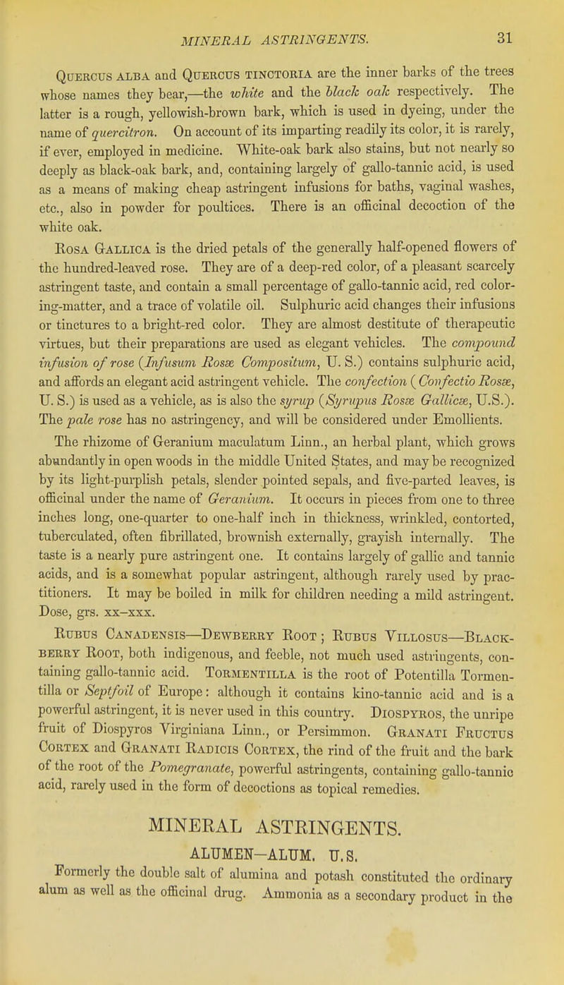 QcTERCUS ALBA and QtJERCTJS TINCTORIA are the inner barks of the trees whose names they bear,—^the white and the black oak respectively. The latter is a rough, yellowish-brown bark, which is used in dyeing, under the name of quercitron. On account of its imparting readily its color, it is rarely, if ever, employed in medicine. White-oak bark also stains, but not nearly so deeply as black-oak bai-k, and, containing largely of gallo-tannic acid, is used as a means of making cheap astringent infusions for baths, vaginal washes, etc., also in powder for poultices. There is an officinal decoction of the white oak. EosA GrALLiCA is the dried petals of the generally half-opened flowers of the hundred-leaved rose. They are of a deep-red color, of a pleasant scarcely astringent taste, and contain a small percentage of gallo-tannic acid, red color- ing-matter, and a trace of volatile oil. Sulphuric acid changes their infusions or tinctures to a bright-red color. They are almost destitute of therapeutic virtues, but their preparations are used as elegant vehicles. The compound infusion of rose (^Infusum Rosse Conipositum, U. S.) contains sulphuric acid, and aflFords an elegant acid astringent vehicle. The confection ( Gonfectio Rosse, U. S.) is used as a vehicle, as is also the si/rup {Sp'upus Rosse. Gallicse, U.S.). The pale rose has no astringency, and will be considered under Emollients. The rhizome of Geranium maculatum Linn., an herbal plant, which grows abundantly in open woods in the middle United States, and may be recognized by its light-purplish petals, slender pointed sepals, and five-parted leaves, is officinal under the name of Geranium. It occurs in pieces from one to three inches long, one-quarter to one-half inch in thickness, wrinkled, contorted, tuberculated, often fibrillated, brownish externally, grayish internally. The taste is a nearly pure astringent one. It contains largely of gallic and tannic acids, and is a somewhat popular astringent, although rarely used by prac- titioners. It may be boiled in milk for children needing a mild astringent. Dose, gi's. xx-xxx. RtJBTJS Canadensis—Dewberry Root ; Rtjbus Yillosus—Black- berry Root, both indigenous, and feeble, not much used astringents, con- taining gallo-tannic acid. Tormentilla is the root of Potentilla Tormen- tilla or Septfoil of Europe: although it contains kino-tannic acid and is a poweiful astringent, it is never used in this country. Diospyros, the unripe fruit of Diospyros Virginiana Linn., or Persimmon. Gran ATI Fructus Cortex and Granati Radicis Cortex, the rind of the fruit and the bark of the root of the Pomegranate, powerful astringents, containing gallo-tannic acid, rarely used in the form of decoctions as topical remedies. MINERAL ASTRINGENTS. ALUMEN-ALUM. U.S. Formerly the double salt of alumina and potash constituted the ordinary alum as well as the officinal drug. Ammonia as a secondary product in the