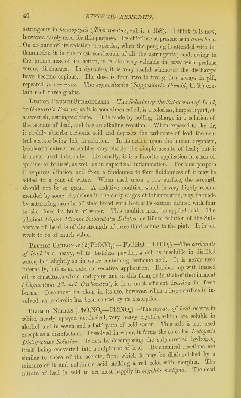 astringents in hemoptysis {Therapeutics, vol. i. p. 158). I tliink it is now, however, rai-ely used for this pui-pose. Its chief use at present is in diarrhoea. . On account of its sedative properties, when the purging is attended with in- flammation it is the most serviceable of all the astringents; and, owing to the promptness of its action, it is also very valuable in cases with profuse serous discharges. In dysentery it is very useful whenever the dischai-ges have become copious.. The dose is from two to five gi-ains, always in pill, repeated pro re nata. The suppositories {Suppositoria Fhimbi, U. S.) con- tain each three grains. Liquor Plumbi Stibacetatis.—The Solution of the Sulacetate of Lead, or Goulard's Extract, as it is sometimes called, is a colorless, limpid liquid, of a sweetish, astringent taste. It is made by boiling litharge in a solution of the acetate of lead, and has an alkaline reaction. When exposed to the air, it rapidly absorbs cai-bonic acid and deposits the carbonate of lead, the neu- tral acetate being left in solution. In its action upon the human organism, Goulard's extract resembles very closely the simple acetate of lead; but it is never used internally. Externally, it is a favorite application in cases of sprains or bruises, as weU as in superficial infiammation. For this purpose •it requires dilution, and from a fluidounce to four fluidounces of it may be added to a pint of water. When used upon a raw surface, the strength should not be so great. A sedative poultice, which is very highly recom- mended by some physicians in the early stages of inflammation, may be made by saturating crumbs of stale bread with Goulard's extract diluted with four to six times its bulk of water. This poultice must be applied cold. The oflScinal Liquor Plumbi Subacetatis Dilutus, or Dilute Solution of the Sub- acetate of Lead, is of the strength of three fluidrachms to the pint. It is too weak to be of much value. Plumbi Caebonas (2(PbOCO,) + PbOHO—PbCOj).—The carbonate of lead is a heavy, white, tasteless powder, which is insoluble in distilled water, but slightly so in water containing carbonic acid. It is never used internally, but as an external sedative application. Rubbed up with linseed oil, it constitutes white-lead paint, and in this form, or in that of the ointment ( Unguentum Plumbi Carbonatis), it is a most efficient dressing for fresh burns. Care must be taken in its use, however, when a lai-ge smface is in- volved, as lead-colic has been caused by its absorption, Plumbi Nitras (PbO,N05—Pb2N03).—The nitrate of lead occurs in white, nearly opaque, octahedral, very heavy crystals, which aa-e soluble in alcohol and in seven and a half parts of cold water. This salt is not used except as a disinfectant. Dissolved in water, it forms the so-called Ledoyen's Disinfectant Solution. It acts by decomposing the sulphuretted hydrogen, itself being converted into a sulphuret of lead. Its chemical reactions are similar to those of the acetate, from which it may be distinguished by a mixture of it and sulphuric acid striking a red color with morphia. The nitrate of lead is said to act most happily in onychia maligna. The dead