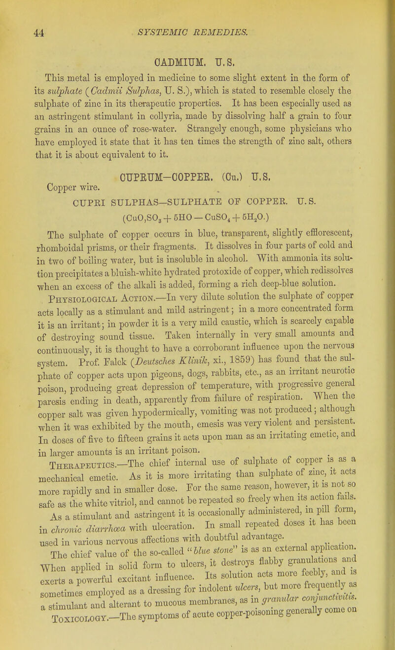 CADMIUM. U.S. Ttis metal is employed in medicine to some slight extent in the form of its sulphate ( Cadmii Sulphas, U. S.)i which is stated to resemble closely the sulphate of zinc in its therapeutic properties. It has been especially used as an astringent stimulant in coUyria, made by dissolving half a gi-ain to four grains in an ounce of rose-water. Strangely enough, some physicians who have employed it state that it has ten times the strength of zinc salt, others that it is about equivalent to it. OUPKUM-OOPPEE. (On.) U.S. Copper wire. CUPEI SULPHAS—SULPHATE OP COPPER. U.S. {CuO,S03 + 5H0 — CuSO^ -f- 5HjO.) The sulphate of copper occurs in blue, transparent, slightly efflorescent, rhomboidal prisms, or their fragments. It dissolves in four parts of cold and in two of boiling water, but is insoluble in alcohol. With ammonia its solu- tion precipitates a bluish-white hydrated protoxide of copper, which redissolves when an excess of the alkali is added, fonning a rich deep-blue solution. Physiological Action.—In very dilute solution the sulphate of copper acts locally as a stimulant and mUd astringent; in a more concentrated form it is an irritant; in powder it is a very mild caustic, which is scarcely capable of destroying sound tissue. Taken internally in very small amounts and continuously, it is thought to have a corroborant influence upon the nervous system. Prof Falck {Deutsclies Klinik, xi., 1859) has found that the sul- phate of copper acts upon pigeons, dogs, rabbits, etc., as an irritant neurotic poison, producing great depression of temperature, with progi-essive general paresis ending in death, apparently from failure of respiration. When the copper salt was given hypodermicaUy, vomiting was not produced; although when it was exhibited by the mouth, emesis was very violent and persistent. In doses of five to fifteen grains it acts upon man as an irritating emetic, and in larger amounts is an irritant poison. Therapeutics.—The chief internal use of sulphate of copper is as a mechanical emetic. As it is more irritating than sulphate of zmc, it acts more rapidly and in smaller dose. For the same reason, however, it is not so safe aB the white vitriol, and cannot be repeated so freely when its_ action fails. As a stimulant and astringent it is occasionally admmistered, in pill form, in clrro^nc diarrhoea with ulceration. In small repeated doses xt has been used in vaiious nervous affections with doubtful advantage. The chief value of the so-called ^^lUe stone is as an external application men applied in solid form to ulcers, it destroys flabby ^^f^^^^^ J^ exerts a powerful excitant influence. Its solution acts more feebly, and is ometimes employed as a dressing for indolent ulcers, but more frequently as a rmdant and dteraixt to mucous membranes, as in .ranrdar conjunet.ut. Tox^wor.-Tho symptoms of acute copper-poisoning generally come on