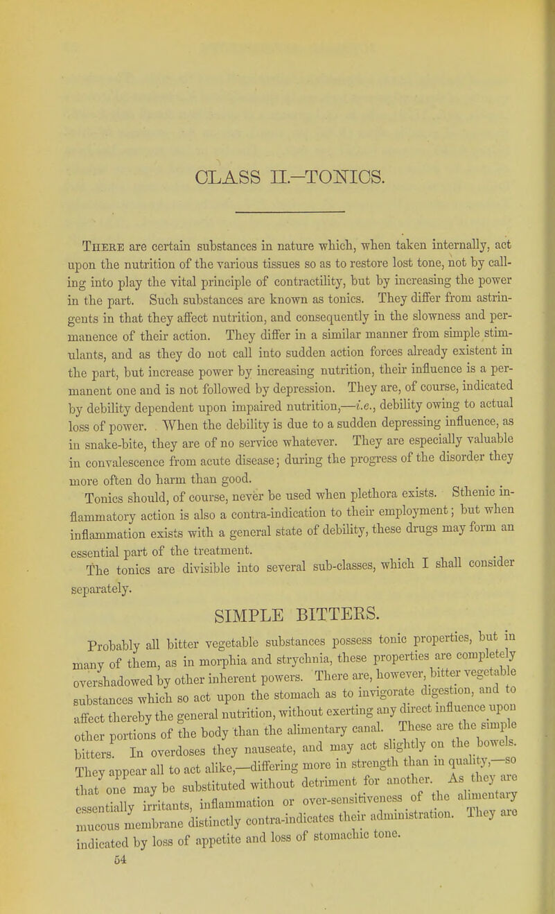 CLASS n-Toisrios. There are certain substances in nature wliicli, when taken internally, act upon the nutrition of the various tissues so as to restore lost tone, not by call- ing into play the vital principle of contractility, but by increasing the power in the part. Such substances are known as tonics. They dijffer from astrin- gents in that they affect nutrition, and consequently in the slowness and per- manence of their action. They differ in a similar manner from simple stim- ulants, and as they do not call into sudden action forces already existent in the part, but increase power by increasing nutrition, their influence is a per- manent one and is not followed by depression. They are, of course, indicated by debility dependent upon impaired nutrition,—i.e., debility owing to actual loss of power. When the debility is due to a sudden depressing influence, as in snake-bite, they are of no service whatever. They are especially valuable in convalescence from acute disease; during the progress of the disorder they more often do harm than good. Tonics should, of course, never be used when plethora exists. Sthenic in- flammatory action is also a contra-indication to theu- employment; but when inflammation exists with a general state of debUity, these drugs may form an essential part of the treatment. The tonics are divisible into several sub-classes, which I shall consider separately. SIMPLE BITTERS. Probably all bitter vegetable substances possess tonic properties, but in many of them, as in morphia and strychnia, these properties are completdy overshadowed by other inherent powers. There ai-e, however-^ bitter vegetab e substances which so act upon the stomach as to invigorate digestion, and to affect thereby the general nutrition, without exerting any direct influence upon fher of L body than the alin.entary canal. These are the simp^ bitters In overdoses they nauseate, and may act slightly on the bo.els They appear all to act alike,-difiering more in strength than m quahty,-so It one maybe substituted without detriment for another. As they are entklly iiLnts, inflammation or over-sensitiveness of the ahiiientary Z^Lr^e distinctly contra-indicates their administration. Ihey are indicated by loss of appetite and loss of stomachic tone.