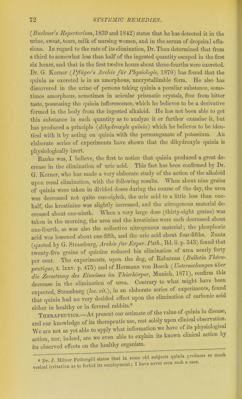 (^Buchner's Repertorhim, 1839 and 1842) states that lie has detected it in the urine, sweat, tears, milk of nursing women, and in the serum of dropsictl effu- sions. In regard to the rate of its elimination. Dr. Thau determined that from a third to somewhat less than half of the ingested quantity escaped in the first six hours, and that in the first twelve hours about three-fourths were excreted. Dr. Gr. Kerner (^Pfluger''s Arcliiv fur Physiologie, 1870) has found that the quinia as excreted is in an amorphous, uncrystallizable form. He also has discovered in the urine of persons taking quinia a peculiar substance, some- times amorphous, sometimes in acicular prismatic crystals, free from bitter taste, possessing the quinia inflorescence, which he believes to be a derivative formed in the body from the ingested alkaloid. He has not been able to get this substance in such quantity as to analyze it or further examine it, but has produced a principle {clihydroxyle quinia) which he believes to be iden- tical with it by acting on quinia with the permanganate of potassium. An elaborate series of experiments have shown that the dihydroxyle quinia is physiologically inert. Ranke was, I believe, the first to notice that quinia produced a great de- crease in the elimination of uric acid. This fact has been confirmed by Dr. Gr. Kerner, who has made a very elaborate study of the action of the alkaloid upon renal elimination, with the following results. When about nine grains of quinia were taken in di\dded doses dui-ing the course of the day, the urea was decreased not quite one-eighth, the uric acid to a little less than one- half, the kreatinine was slightly increased, and the nitrogenous material de- creased about one-ninth. When a very large dose (thiity-eight grains) was taken in the morning, the urea and the kreatinine were each decreased about one-fourth, as was also the collective nitrogenous material; the phosphoric acid was lessened about one-fifth, and the uric acid about four-fifths. Zuntz (quoted by G. Strassburg, Archiv fiir Exper. Path., Bd. ii. p. 343) found that twenty-five grains of quinine reduced his elimination of urea nearly forty per cent. The experiments, upon the dog, of Rabuteau (Bulletin TUra- peuHque, t. Ixxv. p. 475) and of Hermann von Boeck (Untersucliungen uher die ZerLtzung des Mweisses im Thierkorper, Munich, 1871), confirm this decrease in the elimination of urea. Contrary to what might have been expected, Strassburg (loc. ciL), in an elaborate series of experiments, found that quinia had no very decided efFect upon the elimination of carbonic acid either in healthy or in fevered rabbits.* . . . Therapeutics.—At present our estimate of the value of quinia in disease, and our knowledge of its therapeutic use, rest solely upon clinical observation We axe not as yet able to apply what information we have of its_ physiologicd action, nor, indeed, are we even able to explain its known clinical action by its obsei-ved effects on the healthy organism. Pothergill states that in somo old Bubjocts quinia produces so much vesical irritation as to fortid its e,nployn.cnt; I have never seen such a ease.