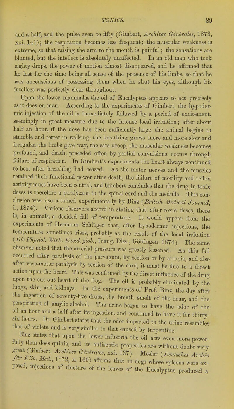 and a half, and the pulse even to fifty (Grimbert, Archives G6n6rales, 1873, ssi. 141); the respiration becomes less fi'equeut; the muscular weakness is extreme, so that raising the arm to the mouth is painful; the sensations are blunted, but the intellect is absolutely unaflFected. In an old man who took eighty di-ops, the power of motion almost disappeared, and he afiirmed that he lost for the time being all sense of the presence of his limbs, so that he was unconscious of possessing them when he shut his eyes, although his intellect was perfectly clear throughout. Upon the lower mammalia the oil of Eucalyptus appears to act precisely as it does on man. According to the experiments of G-imbert, the hypoder- mic injection of the oil is immediately followed by a period of excitement, seemingly in great measure due to the intense local irritation; after about half an hour, if the dose has been sufficiently large, the animal begins to stumble and totter in walking, the breathing grows more and more slow and irregular, the limbs give way, the ears droop, the muscular weakness becomes profound, and death, preceded often by partial convulsions, occurs through failure of respiration. In Gimbert's experiments the heart always continued to beat after breathing had ceased. As the motor nerves and the muscles retained their functional power after death, the failure of motility and reflex activity must have been central, and Gimbert concludes that the drug in toxic doses is therefore a paralyzant to the spinal cord and the medulla. This con- clusion was also attained experimentally by Binz (British Medical Journal, 1., 1874). Various observers accord in stating that, after toxic doses, there is, in animals, a decided fall of temperature. It would appear from the experiments of Hermann Schlager that, after hypodermic injections, the temperature sometimes rises, probably as the result of the local irritation (Die Physiol. Wirk. Eucal. glob., Inaug. Diss., Gottingen, 1874). The same observer noted that the arterial pressure was greatly lessened. As this fall occurred after paralysis of the parvagum, by section or by atropia, and also after vaso-motor paralysis by section of the cord, it must be due to a direct action upon the heart. This was confirmed by the direct influence of the dru- upon the cut out heart of the frog. The oil is probably eliminated by the lungs, skin, and kidneys. In the experiments of Prof Binz, the day after the ingestion of seventy-five drops, the breath smelt of the dru- and the perspiration of amylic alcohol. The urine began to have the odor of the oil an hour and a half after its ingestion, and continued to have it for thirty- six hours. Dr. Gimbert states that the odor imparted to the urine resembles that ot violets, and is very similar to that caused by turpentine. Binz states that upon the lower infusoria the oil acts even more power- luUy than does quinia, and its antiseptic properties are without doubt very great (Gimbert ArcMves G6nMes, xxi. 137). Hosier {Deutsches Archiv fur Khn. Med., 1872, x. 160) affirms that in dogs whose spleens were ex- posed, injections of tincture of the leaves of the Eucalyptus produced a