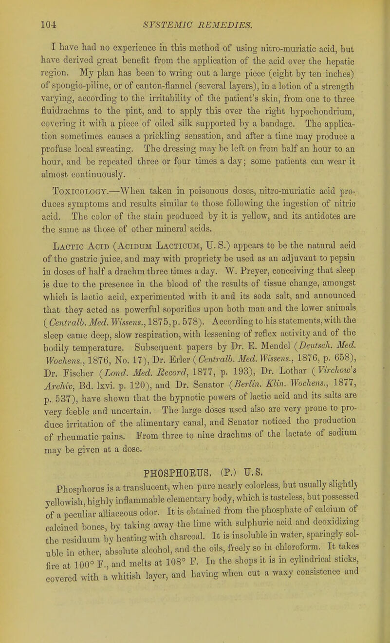 I have had no experience in this method of using nitro-muriatic acid, but have derived great benefit from the application of the acid over the hepatic region. My plan has been to -wring out a large piece (eight by ten inches) of spongio-piline, or of canton-flannel (several layers), in a lotion of a strength varying, according to the irritability of the patient's skin, from one to three fluidrachms to the pint, and to apply this over the right hj'pochondrium, covering it with a piece of oiled silk supported by a bandage. The applica- tion sometimes causes a prickling sensation, and after a time may produce a profuse local svreating. The dressing may be left on from half an hour to an hour, and be repeated three or four times a day; some patients can wear it almost continuously. ToxicOLO(3iY.—When taken in poisonous doses, nitro-muriatic acid pro- duces symptoms and results similar to those following the ingestion of nitric acid. The color of the stain produced by it is yellow, and its antidotes are the same as those of other mineral acids. Lactic Acid (Acidum Lacticum, TJ. S.) appears to be the natural acid of the gastric juice, and may with propriety be used as an adjuvant to pepsin in doses of half a drachm three times a day. W. Preyer, conceiving that sleep is due to the presence in the blood of the results of tissue change, amongst which is lactic acid, experimented with it and its soda salt, and announced that they acted as powerful soporifics upon both man and the lower animals {Centralb.Med. F?sse?is., 1875,p. 578). According to his statements,with the sleep came deep, slow respiration, with lessening of reflex activity and of the bodily temperature. Subsequent papers by Dr. E. Mendel (Deutsch. Med. Wocheiis., 1876, No. 17), Dr. Erler {Cento-alb. Med. Wissens., 1876, p. 658), Dr. Fischer {Lond. Med. Record, 1877, p. 193), Dr. Lothar {Virchow's Archiv, Bd. Ixvi. p. 120), and Dr. Senator (Berlin. Klin. Wochens., 1877, p. 537), have shown that the hypnotic powers of lactic acid and its salts are very feeble and uncertain. The large doses used also are very prone to pro- duce irritation of the alimentary canal, and Senator noticed the production of rheumatic pains. From three to nine drachms of the lactate of sodium may be given at a dose. PHOSPHOEUS. (P.) U.S. Phosphorus is a translucent, when pure nearly colorless, but usually sHghtlj yellowish, highly inflammable elementary body, which is tasteless, but possessed of a peculiar°alliaceous odor. It is obtained from the phosphate of calcium of calcined bones, by taking away the lime with sulphuric acid and deoxidizing the residuum by heating with charcoal. It is insoluble in water, sparingly sol- uble in ether, absolute alcohol, and the oils, freely so in chloroform. It takes fire at 100° F., and melts at 108° F. In the shops it is in cylindrical sticks, covered with a whitish layer, and having when cut a waxy consistence and