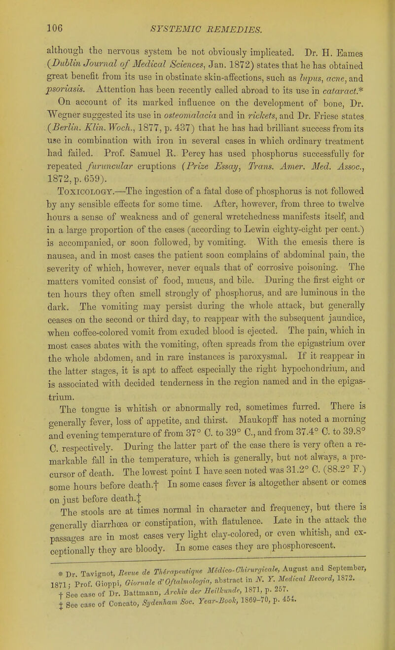 although the nervous system be not obviously implicated. Dr. H. Barnes {Dahlin Journal of Medical Sciences, Jan. 1872) states that he has obtained great benefit from its use in obstinate skin-affections, such as hqnis, acne, and psoriasis. Attention has been recently called abroad to its use in cataract.* On account of its marked influence on the development of bone, Dr. Wegner suggested its use in osteomalacia and in rickets, and Dr. Friese states (^Berlin. Klin. Woch., 1877, p. 437) that he has had brilliant success from its use in combination with iron in several cases in which ordinary treatment had failed. Prof. Samuel R. Percy has used phosphorus successfully for repeated furuncnlar eruptions (Prize Essay, Trans. Amer. Med. Assoc., 1872, p. 659). Toxicology.—The ingestion of a fatal dose of phosphorus is not followed by any sensible effects for some time. After, however, from three to twelve hours a sense of weakness and of general wretchedness manifests itself, and in a large proportion of the cases (according to Lewin eighty-eight per cent.) is accompanied, or soon followed, by vomiting. With the emesis there is nausea, and in most cases the patient soon complains of abdominal pain, the severity of which, however, never equals that of corrosive poisoning. The matters vomited consist of food, mucus, and bile. During the fibi-st eight or ten hours they often smell strongly of phosphorus, and are luminous in the dark. The vomiting may persist during the whole attack, but generally ceases on the second or third day, to reappear with the subsequent jaundice, when coffee-colored vomit from exuded blood is ejected. The pain, which in most cases abates with the vomiting, often spreads from the epigastrium over the whole abdomen, and in rare instances is paroxysmal. If it reappear in the latter stages, it is apt to affect especially the right hypochondrium, and is associated with decided tenderness in the region named and in the epigas- trium. The tongue is whitish or abnonnally red, sometimes furred. There is o-enerally fever, loss of appetite, and thirst. Maukopff has noted a morning and evening temperatui-e of from 37° C. to 39° C, and from 37.4° C. to 39.8° C. respectively. During the latter part of the case there is very often a re- markable fall in the temperature, which is generally, but not always, a pre- cursor of death. The lowest point I have seen noted was 31.2° C. (88.2° F.) some hours before death.f In some cases fever is altogether absent or comes on just before death.J The stools are at times normal in character and frequency, but there is crenerally diarrhoea or constipation, with flatulence. Late in the attack the passa-es are in most cases very light clay-colored, or even whitish, and ex- ceptionally thoy are bloody. In some cases they ai-e phosphorescent. »Dr Tavignot, de TIUrctpnuHqne MSdico-Chv-urgicale, Angust ^nd September, 1871 • Prof. Gioppi, Glornah d'0/tcdmolo„ia, abstract in N. V. Medical Record, 1S<.. t Sec case of Dr. Battmann, Archiv der BeHkunde, 1871, p. 257. I See case of Concato, Si,dcnham Soc. Year-Book, 1869-<0, p. 45..