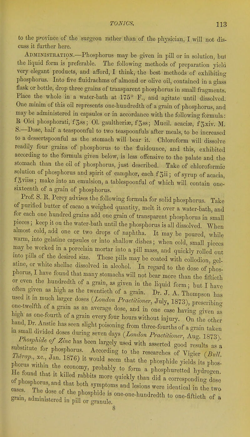 to the province of the surgeon rather than of the physician, I will not dis- cuss it further here. Adjiinistration.—Phosphorus may be given in pill or in solution, bul the liquid form is preferable. The following methods of preparation yield very elegant products, and afford, I think, the best methods of exhibiting phosphorus. Into five fluidrachms of almond or olive oil, contained in a glass flask or bottle, drop three grains of transparent phosphorus in small fragments. Place the whole in a water-bath at 175° F., and agitate until dissolved. One minim of this oil represents one-hundredth of a grain of phosphorus, and may be administered in capsules or in accordance with the following formula: B Olei phosphorati, f5ss; 01. gaultheriae, f5ss; Mucil. acacia, f5xiv. M. S.—Dose, half a teaspoonful to two teaspoonfuls after meals, to be increased to a dessertspoonful as the stomach will bear it. Chloroform will dissolve readily four grains of phosphorus to the fluidounce, and this, exhibited according to the formula given below, is less offensive to the palate and the stomach than the oU of phosphorus, just described. Take of chloroformio sobtion of phosphorus and spirit of camphor, each f5ii; of syrup of acacia, fgviiss; make into an emulsion, a tablespoonful of which will contain one- sixteenth of a grain of phosphorus. Prof S. K. Percy advises the following formula for solid phosphorus. Take of purified butter of cacao a weighed quantity, melt it over a water-bath, and for each one hundred grains add one gi-ain of transparent phosphorus in small pieces; keep it on the water-bath until the phosphoms is all dissolved When almost cold, add one or two drops of naphtha. It may be poured, while warm, mto gelatine capsules or into shallow dishes; when cold, small' pieces may be worked in a porcelain mortar into a pill mass, and quickly rolled out mto pills of the desired size. These pills may be coated with collodion ..cl- atme, or white shellac dissolved in alcohol. In regard to the dose of phos- phorus, I have found that many stomachs will not bear more than the fiftieth or even the hundredth of a grain, as given in the liquid form; but I have often given as high as the twentieth of a grain. Dr. J. A. Thompson has Z tw ll'T ^^'^^ Practitioner, July, 1873), prescribing one-twelfth of a grain as an average dose, and in one case having given as Di'a ?t ^^^^t hourswithout injury. On^he other in sin 11 T 1 ''T .^^^Sht poisoning from three-fourths of a grain taken in small dmded doses during seven days ^London Practitioner, Aug. 1873) substitute for phosphorus. According to the researches of Vigier (Bull Phorus w thm the economy, probably to form a phosphuretted hydro<ren He found that it killed rabbits more quickly than did a correspondLX O S s thTd } \T '^'''^^ ''^^^ - the tw ^, a^- in^rr!^^^^ - of a 8