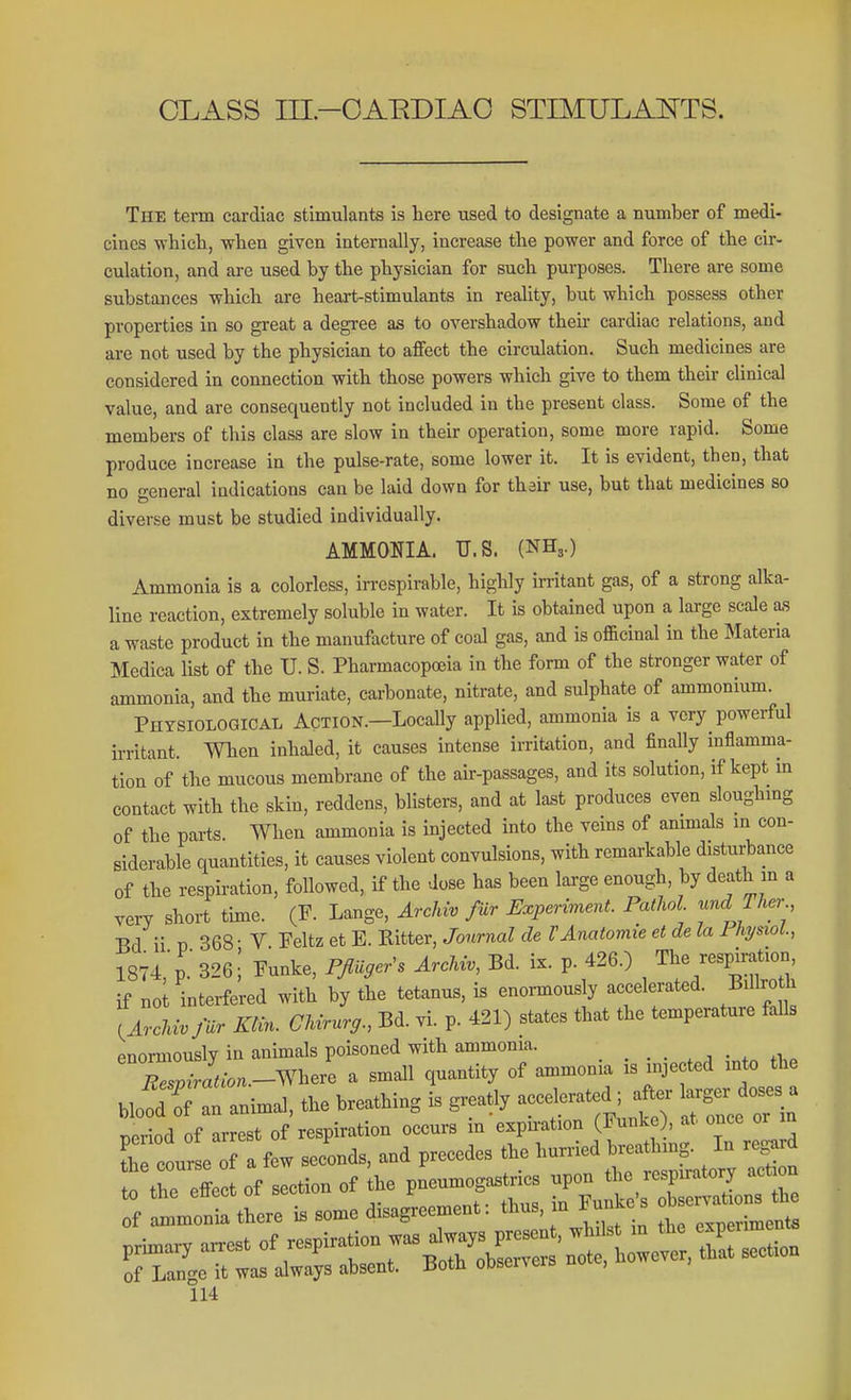 CLASS rri-CAEDIAO STIMULANTS. The term cardiac stimulants is here used to designate a number of medi- cines wliicli, when given internally, increase the power and force of the cir- culation, and are used by the physician for such purposes. There are some substances which are heart-stimulants in reaUty, but which possess other properties in so great a degree as to overshadow their cardiac relations, and are not used by the physician to affect the circulation. Such medicines are considered in connection with those powers which give to them their clinical value, and are consequently not included in the present class. Some of the members of this class are slow in their operation, some more rapid. Some produce increase in the pulse-rate, some lower it. It is evident, then, that no general indications can be laid down for thair use, but that medicines so diverse must be studied individually. AMMONIA. U.S. (NH3.) Ammonia is a colorless, irrespirable, highly initant gas, of a strong alka- line reaction, extremely soluble in water. It is obtained upon a large scale as a waste product in the manufacture of coal gas, and is officinal in the Materia Medica list of the U. S. Pharmacopoeia in the form of the stronger water of ammonia, and the muriate, carbonate, nitrate, and sulphate of ammonium. PliTSlOLOGlCAL AcTlON.—Locally applied, ammonia is a very powerful irritant. When inhaled, it causes intense irritation, and finally inflamma- tion of the mucous membrane of the air-passages, and its solution, if kept m contact with the skin, reddens, blisters, and at last produces even sloughmg of the parts. When ammonia is injected into the veins of animals in con- siderable quantities, it causes violent convulsions, with remarkable disturbance of the respiration, followed, if the dose has been large enough, by death m a very short time. (F. Lange, Archiv fur Experiment. Pathol und Ther Ed ii T) 368- V Feltz et E. Ritter, Journal de VAnatomie et de la Fhi/siol., 1874,p 326; Funke, FflU,e^s Arckiu, Bd. ix. p. 426.) The -sp^^o^ if no interfered with by the tetanus, is enormously accelerated. Billroth lArcInvfar Klin. CUrurg., Bd. vi. p. 421) states that the temperature falls enormously in animals poisoned with ammonia. X« J.-o..-Where a small quantity of ammonia is injected into the UofdTl animal, the breathing is greatly ^^^^ ^f^j^ „ nrrP^t of respiration occurs in expiration (Funke), at once or m e oT f w slid, and precedes the humed WMng In re^ r leo of Beetion of the pneumognstrics «pon tho respmttory aet on Tf o.e d4ee.ent: thus in F^ke. —os prhnar, a.est of -P^B^h'^^re^ of Lange it was always absent. Both oDservers uu ,