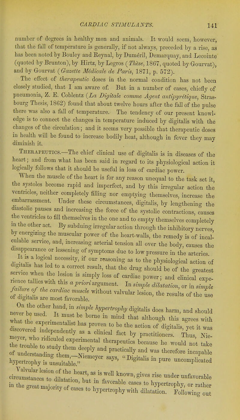 number of degrees in beaJthy men and animals. It would seem, however, that the fall of temperature is generally, if not always, preceded by a rise, as has been noted by Bouley and Keynal, by Dumeril, Demarquay, and Lecointe' (quoted by Brunton), by Hirtz, by Legros ( Thhse, 1867, quoted by Grourvat), and by Gourvat (^Gazette Medicale de Paris, 1871, p. 572). The eifect of therapeutic doses in the normal condition has not been closely studied, that I am aware of. But in a number of cases, chiefly of pneumonia, Z. E. Coblentz (La Digitale comme Agent antipyretique, Stras- bourg Thesis, 1862) found that about twelve hours after the fall of the pulse there was also a fall of temperature. The tendency of our present knowl- edge is to connect the changes in temperature induced by digitalis with the changes of the circulation; and it seems very possible that therapeutic doses in health will be found to increase bodily heat, although in fever they may diminish it. Therapeutics.—The chief clinical use of digitalis is in diseases of the heart; and from what has been said in regard to its physiological action it logically follows that it should be useful in loss of cardiac power. When the muscle of the heart is for any reason unequal to the task set it, the systoles become rapid and imperfect, and by this irregular action the ventricles, neither completely filling nor emptying themselves, increase the embaiTassment. Under these circumstances, digitalis, by lengthening the (hastohc pauses and increasing the force of the systolic contractions, causes the ventricles to fill themselves in the one and to empty themselves completely in the other act. By subduing irregular action through the inhibitory nerves by energizing the muscular power of the heart-walls, the remedy is of incal- culable service, and, increasing arterial tension all over the body, causes the disappearance or lessening of symptoms due to low pressure in the axteries It IS a logical necessity, if our reasoning as to the physiological action of digi ahs has led to a correct result, that the drug should be of the greatest nTtt I ^^''^ cardiac%ower; and clinicafexpt nence tallies with this a j,nm argument. In simple dilatation, or in simile M ure of tke card^ac muscle without valvular lesion, the results of the us of digitalis are most favorable. nev^er be uJ!d T^''' '\ 'W-'^^i'^'^ ^^S'^^l- <ioes harm, and should never be used. It must be borne m mind that although this agrees with what the experimentalist has proven to be the action of digitalis, yet it was m veHS ''rfr''  ' ^'^^^^ ^^^^ V^-^omont.. ihus, nTo re troT^/ ^ therapeutics because he would not take :^:^:dCt::-S^^ -p- hypertrophy is unsuitable. ^ ^ ' P' uncomplicated ^^^^^^Z^::'^:- 'T'   ^-^-^^^^^^ under unfavorable in tCeat LL V f T ^ '^^^''^ ^mriro^^J. or rather great majority of cases to hypertrophy with dilatation. Fdlowin^ out