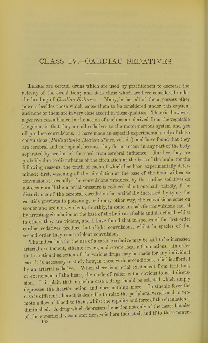 CLASS lY.-OAEDIAO SEDATIVES. There are certain drugs -wliicli are used by practitioners to decrease the activity of tlie circulation; and it is these wliicli are here considered under the heading of Cardiac Sedatives. Many, in fact all of them, possess other powers besides those which cause them to be considered under this caption, and none of them are in very close accord in these qualities. There is, however, a general resemblance in the action of such as are derived from the vegetable kingdom, in that they are all sedatives to the motor-nervous system and yet all produce convulsions. I have made an especial experimental study of these convulsions {Philadelpliia Medical Times, vol. iii.), and have found that they are cerebral and not spinal, because they do not occur in any part of the body separated by section of the cord from cerebral influence. Further, they are probably due to disturbance of the circulation at the base of the brain, for the following reasons, the truth of each of which has been experimentally deter- mined : first, iossening of the circulation at the base of the brain will cause convulsions; secondly, the convulsions produced by the cardiac sedatives do not occur until the arterial pressure is reduced about one-half; thirdly, if the disturbance of the cerebral circulation be artificially increased by tying the carotids previous to poisoning, or in any other way, the convulsions come on sooner and are more violent; fourthly, in some animals the convulsions caused by arresting circulation at the base of the brain are feeble and ill defined, whilst in others they are violent, and I have found that in species of the first order cardiac sedatives produce but slight convulsions, whilst in species of the second order they cause violent convulsions. The indications for the use of a cardiac sedative may be said to be increased arterial excitement, sthenic fevers, and severe local inflammations. In order that a rational selection of the various drugs may be made for any individual case it is necessary to study how, in these various conditions, relief is afi-ordcd by an arterial sedative. When there is arterial excitement from irritation, or excitement of the heart, the mode of relief is too obvious to need discus- sion It is plain that in such a case a drug should be selected which simply depresses the heart's action and does nothing more. In sthenic fever the case is different; here it is desirable to relax the peripheral vessels and to pro- mote a flow of blood to them, whilst the rapidity and force of the circulation is diminished. A drug which depresses the action not only of the heart but also of the superficial vaso-motor nerves is here indicated, and if to these powers