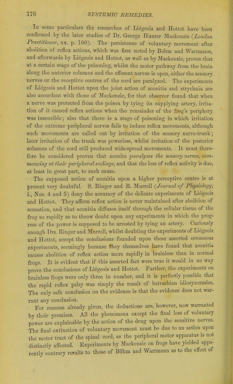 In some particulars the researches of Liegeois and Hottot have been confirmed by the later studies of Dr. George Hunter Mackenzie {London Practitioner, sx. p. 100). The persistence of voluntary movement after abolition of reflex actions, which was first noted by Bohm and Wartmann, and afterwards by Liegeois and Hottot, as well as by Mackenzie, proves that at a certain stage of the poisoning, whilst the motor pathway from the brain along the anterior columns and the eff'erent nerves is open, either the sensory nerves or the receptive centres of the cord are paralyzed. The experiments of Liegeois and Hottot upon the joint action of aconitia and strychnia are also accordant with those of Mackenzie, for that observer found that when a nerve was protected from the poison by tying its supplying artery, irrita- tion of it caused reflex actions when the remainder of the frog's periphery was insensible; also that there is a stage of poisoning in which irritation of the extreme peripheral nerves fails to induce reflex movements, although such movemetits are called out by irritation of the sensory nerve-trunk; later irritation of the trunk was powerless, whilst irritation of the posterior columns of the cord still produced wide-spread movements. It must there- fore be considered proven that aconite paralyzes the sensory nerves, com- mencing at their peripheral endings, and that the loss of reflex activity is due, at least in great part, to such cause. The supposed action of aconitia upon a higher perceptive centre is at present very doubtful. S. Kinger and R. Murrell (Journal of Physiology, i., Nos. 4 and 5) deny the accuracy of the delicate experiments of Liegeois and Hottot. They affirm reflex action is never maintained after aboHtion of sensation, and that aconitia difi'uses itself through the cellular tissue of the frog so rapidly as to throw doubt upon any experiments in which the prog- ress of the power is supposed to be arrested by tying an artery. Curiously enough Drs. Ringer and Murrell, whilst doubting the experiments of Liegeois and Hottot, accept the conclusions founded upon these asserted erroneous experiments, seemingly because they themselves have found that aconitia causes abolition of reflex action more rapidly in brainless than in normal frogs. It is evident that if this asserted fact were true it would in no way prove the conclusions of Liegeois and Hottot. Further, the experiments on brainless frogs were only three in number, and it is perfectly possible that the rapid reflex palsy was simply the result of batrachian idiosyncrasies. The only safe conclusion on the evidence is that the evidence does not war- rant any conclusion. For reasons already given, the deductions are, however, now warranted by their premises. All the phenomena except the final loss of voluntary power are explainable by the action of the drug upon the sensitive nerves. The final extinction of voluntary movement must bo due to an action upon the motor tract of the spinal cord, as the peripheral motor apparatus is not distinctly aff^ected. Experiments by Mackenzie on frogs have yielded appa- rently contrary results to those of Bohm and Wartmann as to the efl-ect of