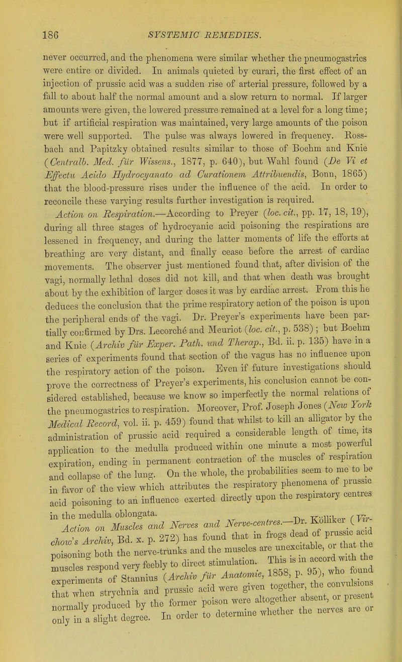 never occurred, and the phenomena were similar whether the pneumogastrics were entire or divided. In animals quieted by curari, the first effect of an injection of prussic acid was a sudden rise of arterial pressure, followed by a fall to about half the normal amount and a slow return to normal. If larger amounts were given, the lowered pressui-e remained at a level for a long time; but if artificial respiration was maintained, very large amounts of the poison were well supported. The pulse was always lowered in frequency. Ross- bach and Papitzky obtained results similar to those of Boehm and Knie (Ceutralb. Med. fur Wissens., 1877, p. 640), but Wahl found (i?e Vi et Effectu Acido Hydrocyanato ad Curationem Attribnendis, Bonn, 1865) that the blood-pressure rises under the influence of the acid. In order to reconcile these varying results further investigation is required. Action on Respiration.—According to Preyer (he. cit., pp. 17, 18, 19), during all three stages of hydrocyanic acid poisoning the respirations are lessened in frequency, and during the latter moments of life the efibrts at breathing are very distant, and finally cease before the arrest of cardiac movements. The observer just mentioned found that, after division of the vagi, normally lethal doses did not kill, and that when death was brought about by the exhibition of larger doses it was by cardiac arrest. From this he deduces the conclusion that the prime respiratory action of the poison is upon the peripheral ends of the vagi. Dr. Preyer's experiments have been par- tially coi:firmed by Drs. Lecorch^ and Meuriot (foe. cit., p. 538) ; but Boehm and Knie {Arclivv fur Exper. Path, und Therap., Bd. ii. p. 135) have in a series of experiments found that section of the vagus has no influence upon the respiratoiT action of the poison. Even if future investigations should prove the correctness of Preyer's experiments, his conclusion cannot be con- sidered established, because we know so imperfectly the normal relations of the pneumogastrics to respiration. Moreover, Prof J oseph J ones (Mw Yoi-Jc iMedical Record, vol. ii. p. 459) found that whilst to kill an alligator by the administration of prussic acid requii-ed a considerable length of tnne, its application to the medulla produced within one minute a most powerful expiration, ending in permanent contraction of the muscles of respiration and collapse of the lung. On the whole, the probabilities seem to me to be in favor of the view which attributes the respiratory phenomena of prussic acid poisoning to an influence exerted directly upon the respiratory centres ^t^Z^^^^ Ner.e.c..-es^^.^iy^^ Ed. x. p. 272) has found that in frogs ^e^d Pru^^^^^^^^ poisonino- both the nerve-trunks and the muscles are unexc table, oi tha he Respond veryfoebly to direct stimulation.^