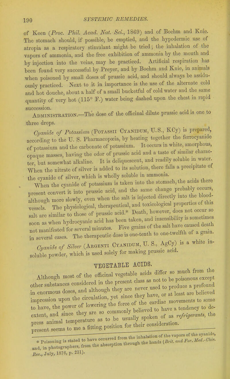 of Keen (Proc. Phil. Acad. Nat. Sci., 1869) and of Boelim and Knie. The stomacli should, if possible, be emptied, and the hypodermic use of atropia as a respiratory stimulant might be tried; the inhalation of the vapors of ammonia, and the free exhibition of ammonia by the mouth and by injection into the veins, may be practiced. Artificial respiration has been found very successful by Preyer, and by Boehm and Knie, in animals when poisoned by small doses of prussic acid, and should always be assidu- ously practiced. Next to it in importance is the use of the alternate cold and hot douche, about a half of a small bucketful of cold water and the same quantity of very hot (115° F.) water being dashed upon the chest in rapid succession. Administration.—The dose of the officinal dilute prussic acid is one to three drops. Cyanide of Potassium (PoTASSil Cyanidum, U.S., KCy) is prepared, accordino- to the U. S. Pharmacopoeia, by heating together the ferrocyamde of potassium and the carbonate of potassium. It occurs in white, amorphous, opaque masses, having the odor of prussic acid and a taste of similar charac- ter but somewhat alkaline. It is deliquescent, and readily soluble m_ water When the nitrate of silver is added to it. solution, there falls a precipitate of the cyanide of silver, which is wholly soluble in ammonia. When the cyanide of potassium is taken into the stomach, the acids there present convert it into prussic acid, and the same change probably occurs, Ku!h more slowly, even when the salt is injected directly into the b ood- ves^s The physiological, therapeutical, and toxicological properties of th laU are similai to those of prussic acid.* Death, however does not occur- so on hydrocyanic acid has been taken, and insensibility is some imes notman^estedfor severalminutes. Five f f ■n several cases. The therapeutic dose is one-tenth to one-twelfth of a grain. Cyanide of Silver (Akgenti Cyanibum, U. S., AgCy) is a white in- soluble powder, which is used solely for making prussic acid. VEGETABLE ACIDS. to have, the power of '^-^''^'^^^Zj^jX^.. a tendency to de- e^tent, and slnee they « »; ^^^'^ ^^^^^^ „f as refri,eran„, the press animal '-P^f r M'eonsideration. present seems to me a htting posmou Mev., July, 1870, p. 231).