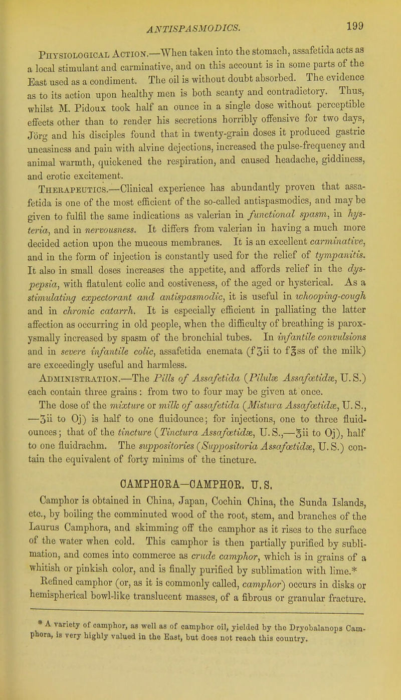 Physiological Action.—When taken into tlie stomach, assafetida acts as a local stimulant and carminative, and on this account is in some parts of the East used as a condiment. The oU is without doubt absorbed. The evidence as to its action upon healthy men is both scanty and contradictory. Thus, whilst M. Pidoux took half an ounce in a single dose without perceptible effects other than to render his secretions horribly offensive for two days, Jbrg and his disciples found that in twenty-grain doses it produced gastric uneasiness and pain with alvine dejections, increased the pulse-frequency and animal warmth, quickened the respiration, and caused headache, giddiness, and erotic excitement. Therapeutics.—Clinical experience has abundantly proven that assa- fetida is one of the most efficient of the so-called antispasmodics, and may be given to fulfil the same indications as valerian in functional spasm, in hys- teria, and in nervousness. It differs from valerian in having a much more decided action upon the mucous membranes. It is an excellent carminative, and in the form of injection is constantly used for the relief of tympanitis. It also in small doses increases the appetite, and affords relief in the dys- pepsia, with flatulent colic and costiveness, of the aged or hysterical. As a stimulating expectorant and antispasmodic, it is useful in whooping-cough and in chronic catarrh. It is especially efficient in palliating the latter affection as occurring in old people, when the difficulty of breathing is parox- ysmally increased by spasm of the bronchial tubes. In infantile convulsions and in severe infantile colic, assafetida enemata (f 5ii to f§ss of the milk) are exceedingly useful and harmless. Administration.—The Pills of Assafetida {Pihdse Assafoetidse, U. S.) each contain three grains: from two to four may be given at once. The dose of the mixture or milk of assafetida (^Mistura Assafoetidse, U. S., —5ii to Oj) is half to one fluidounce; for injections, one to three fluid- ounces; that of the tincture {Tinctura Assafoetidse, U.S.,—§ii to Oj), half to one fluidrachm. The suppositories (Suppositoria Assafoetidse, U. S.) con- tain the equivalent of forty minims of the tincture. OAMPHOEA-OAMPHOE. U.S. Camphor is obtained in China, Japan, Cochin China, the Sunda Islands, etc., by boiling the comminuted wood of the root, stem, and branches of the Laurus Camphora, and skimming off the camphor as it rises to the surface of the water when cold. This camphor is then partially purified by subli- mation, and comes into commerce as crude camphor, which is in grains of a whitish or pinkish color, and is finally purified by sublimation with lime.* Refined camphor (or, as it is commonly called, camphor) occurs in disks or hemispherical bowl-like translucent masses, of a fibrous or granular fracture. » A variety of camphor, as well as of camphor oil, yielded by the Dryobalanops Cam- phora, is very highly valued in the East, but does not reach this country.