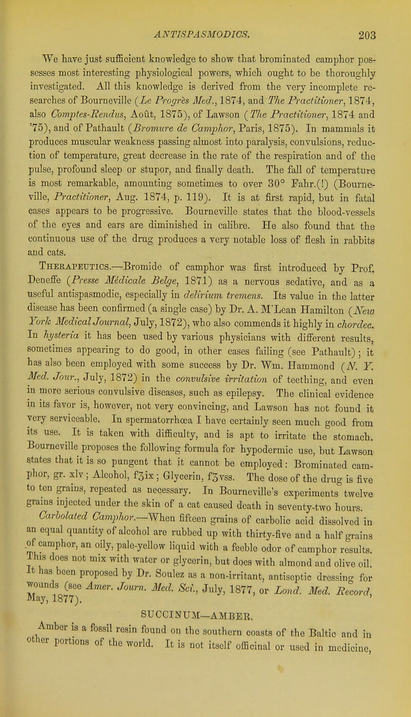 We have just sufficient knowledge to stow that brominated camphor pos- sesses most interesting physiological powers, which ought to be thoroughly investigated. All this knowledge is derived from the very incomplete re- searches of Bourneville (Xe Progrhs Med., 1874, and The Practitioner, 1874, also Comptes-Rendus, Aout, 1875), of Lawson (^Tlte Practitioner, 1874 and '75), and of Pathault {.Bromure de CampJior, Paris, 1875). In mammals it produces muscular weakness passing almost into paralysis, convulsions, reduc- tion of temperature, great decrease in the rate of the respiration and of the pulse, profound sleep or stupor, and finally death. The fall of temperature is most remarkable, amounting sometimes to over 30° Fahr.(!) (Bourne- ville, Practitioner, Aug. 1874, p. 119). It is at first rapid, but in fatal cases appears to be progressive. Bourneville states that the blood-vessels of the eyes and ears are diminished in calibre. He also found that the continuous use of the drug produces a very notable loss of flesh in rabbits and cats. Therapeutics.—Bromide of camphor was first introduced by Prof. Deneffe (Presse Medicale Beige, 1871) as a nervous sedative, and as a useful antispasmodic, especially in delirium tremens. Its value in the latter disease has been confirmed (a single case) by Dr. A. M'Lean Hamilton (New. York MedicalJournal, July, 1872), who also commends it highly in chordee. In hysteria it has been used by various physicians with diiferent results, sometimes appearing to do good, in other cases failing (see Pathault) ; it has also been employed with some success by Dr. Wm. Hammond (N. Y. Med. Jour., July, 1872) in the convulsive irritation of teething, and even m more serious convulsive diseases, such as epilepsy. The clinical evidence in Its favor is, however, not very convincing, and Lawson has not found it very serviceable. In spermatorrhoea I have certainly seen much good from its use. It is taken with difficulty, and is apt to irritate the stomach. Bourneville proposes the following formula for hypodermic use, but Lawson states that it is so pungent that it cannot be employed: Brominated cam- phor, gr. xlv ; Alcohol, fSix ; Glycerin, f5vss. The dose of the drug is five to ten grains, repeated as necessary. In Bourneville's experiments twelve grams injected under the skin of a cat caused death in seventy-two hours. Carholated Camphor.—When fifteen grains of carbolic acid dissolved in an equal quantity of alcohol are rubbed up with thirty-five and a half grains .of camphor, an oily, pale-yellow liquid with a feeble odor of camphor results. Ihis does not mix with water or glycerin, but does with almond and olive oil. it has been proposed by Dr. Soulez as a non-irritant, antiseptic dressin- for wands (see Amer. Journ. 3Ied. Sci., July, 1877, or Lond. Med. Record, May, 1877). ' SUCCINUM—AMBEE. Amber is a fossil resin found on the southern coasts of the Baltic and in other portions of the world. It is not itself officinal or used in medicine,