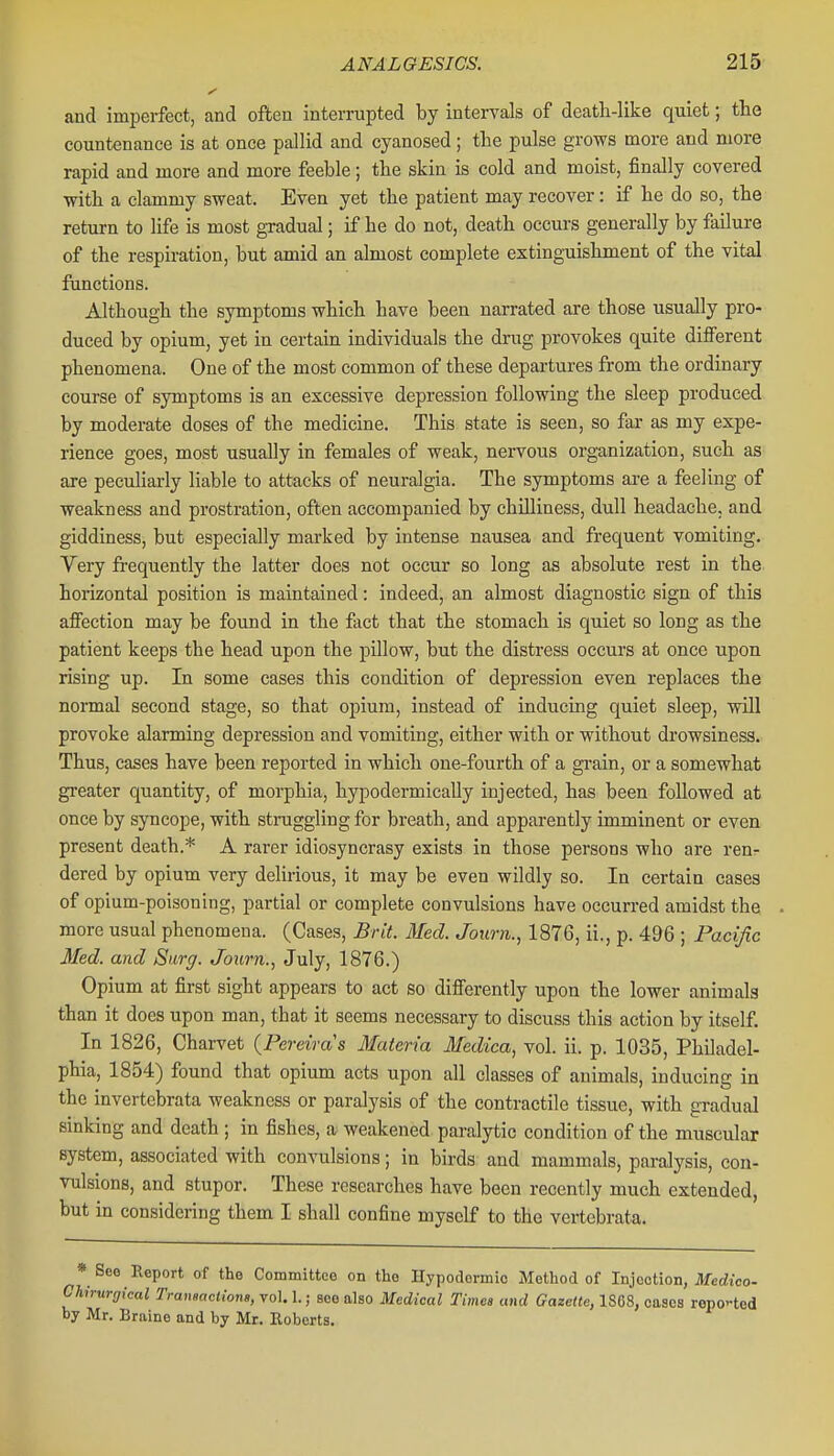 and imperfect, and often interrupted by intervals of deatli-like quiet; the countenance is at once pallid and cyanosed; the pulse grows more and more rapid and more and more feeble; the skin is cold and moist, finally covered with a clammy sweat. Even yet the patient may recover: if he do so, the return to life is most gradual; if he do not, death occurs generally by failure of the respiration, but amid an almost complete extingTiishment of the vital functions. Although the symptoms which have been narrated are those usually pro- duced by opium, yet in certain individuals the drug provokes quite different phenomena. One of the most common of these departures from the ordinary course of symptoms is an excessive depression following the sleep produced by moderate doses of the medicine. This state is seen, so far as my expe- rience goes, most usually in females of weak, nervous organization, such as are peculiarly liable to attacks of neuralgia. The symptoms are a feeling of weakness and prostration, often accompanied by chilliness, dull headache, and giddiness, but especially marked by intense nausea and frequent vomiting. Very fi-equently the latter does not occur so long as absolute rest in the horizontal position is maintained: indeed, an almost diagnostic sign of this affection may be found in the fact that the stomach is quiet so long as the patient keeps the head upon the pillow, but the distress occurs at once upon rising up. In some cases this condition of depression even replaces the normal second stage, so that opium, instead of inducing quiet sleep, will provoke alarming depression and vomiting, either with or without drowsiness. Thus, cases have been reported in which one-fourth of a grain, or a somewhat greater quantity, of morphia, hypodermically injected, has been followed at once by syncope, with struggling for breath, and apparently imminent or even present death.* A rarer idiosyncrasy exists in those persons who are ren- dered by opium very delirious, it may be even wildly so. In certain cases of opium-poisoning, partial or complete convulsions have occurred amidst the more usual phenomena. (Cases, Brit. Med. Journ., 1876, ii., p. 496 ; Pacific 3fed. and Surg. Journ., July, 1876.) Opium at first sight appears to act so differently upon the lower animals than it does upon man, that it seems necessary to discuss this action by itself. In 1826, Charvet (Pereiras Materia Medica, vol. ii. p. 1035, Philadel- phia, 1854) found that opium acts upon all classes of animals, inducing in the invertebrata weakness or paralysis of the contractile tissue, with gradual sinking and death ; in fishes, a weakened paralytic condition of the muscular system, associated with convulsions; in birds and mammals, paralysis, con- vulsions, and stupor. These researches have been recently much extended, but in considering them I shall confine myself to the vertebrata. * See Report of the Committee on the Hypodennio Method of Injection, Jlfcrftco- Chirurgical Tranmctions, vol. 1.; see also Medical Times and Gazette, 1868, cases reported by Mr. Braine and by Mr. Roberts.