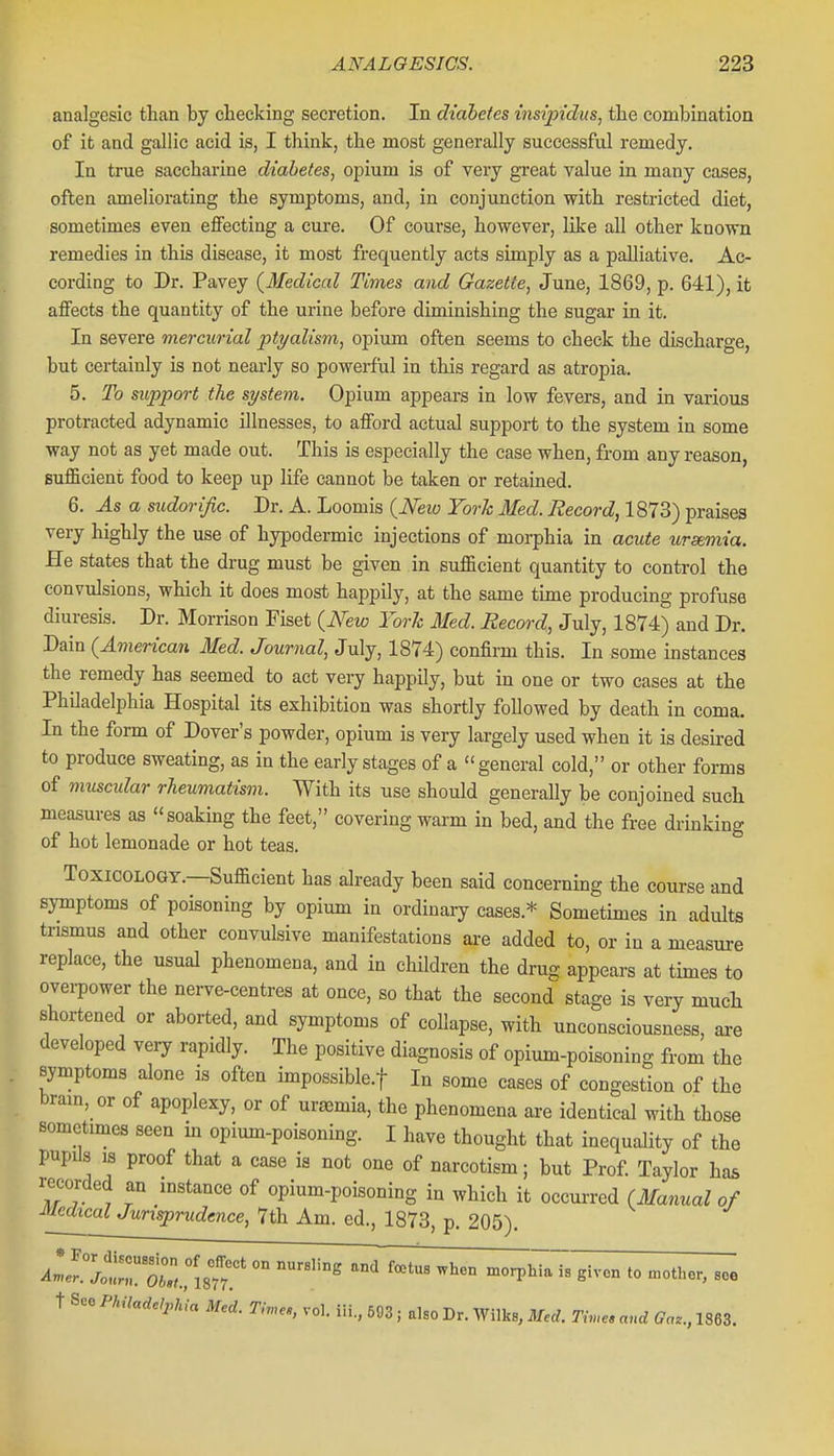 analgesic than by checking secretion. In diahetes insipidus, the combination of it and gallic acid is, I think, the most generally successful remedy. In true saccharine diahetes, opium is of very great value in many cases, often ameliorating the symptoms, and, in conjunction with restricted diet, sometimes even effecting a cure. Of course, however, like all other known remedies in this disease, it most frequently acts simply as a palliative. Ac- cording to Dr. Pavey (^Medical Times and Gazette, June, 1869, p. 641), it affects the quantity of the urine before diminishing the sugar in it. In severe mercurial ptyalism, opium often seems to check the discharge, but certainly is not nearly so powerful in this regard as atropia. 5. To support the system. Opium appears in low fevers, and in various protracted adynamic illnesses, to afford actual support to the system in some way not as yet made out. This is especially the case when, from any reason, sufficient food to keep up life cannot be taken or retained. 6. As a sudorific. Dr. A. Looniis (^Neio York lied. Record, 1873) praises very highly the use of hypodermic injections of morphia in acute uremia. He states that the drug must be given in sufficient quantity to control the convulsions, which it does most happily, at the same time producing profuse diuresis. Dr. Morrison Fiset (JVew York Med. Record, July, 1874) and Dr. Dain {American Med. Journal, July, 1874) confirm this. In some instances the remedy has seemed to act very happily, but in one or two cases at the Philadelphia Hospital its exhibition was shortly followed by death in coma. In the form of Dover's powder, opium is very largely used when it is desired to produce sweating, as in the early stages of a general cold, or other forms of muscular rheumatism. With its use should generally be conjoined such measures as soaking the feet, covering warm in bed, and the free drinking of hot lemonade or hot teas. ToxicoLOGT.—Sufficient has already been said concerning the course and symptoms of poisoning by opium in ordinary cases.* Sometimes in adults trismus and other convulsive manifestations ai-e added to, or in a measure replace, the usual phenomena, and in children the drug appears at times to overpower the nerve-centres at once, so that the second stage is very much shortened or aborted, and symptoms of collapse, with unconsciousness, are developed very rapidly. The positive diagnosis of opium-poisoning from the symptoms alone is often impossible.f In some cases of congestion of the bram, or of apoplexy, or of uraemia, the phenomena are identical with those sometimes seen in opium-poisoning. I have thought that inequality of the pupils IS proof that a case is not one of narcotism; but Prof Taylor has recorded an mstance of opium-poisoning in which it occurred (Manual of Medical Jurisprudence, 7th Am. ed., 1873, p. 205). Alf.ll'rXl^lsn'morphTaTa given to .other, see t See Philadelpnia Med. Tnn.s, vol. iii., 593; also Dr. Wilks, Mul. m,c. and Ga.., 1863.