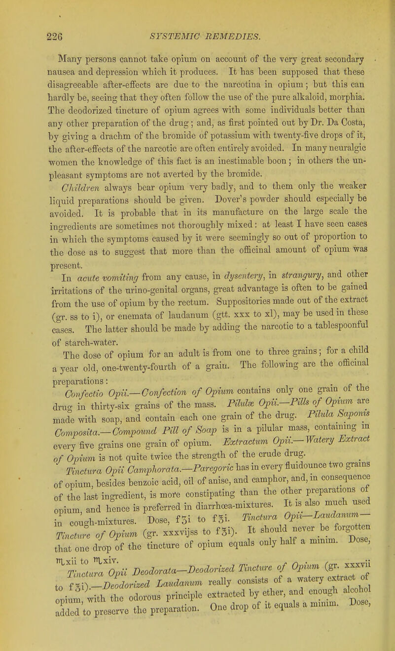 Many persons cannot take opium on account of the very great secondary nausea and depression which it produces. It has been supposed that these disagreeable after-effects are due to the narcotina in opium; but this can hardly be, seeing that they often follow the use of the pure alkaloid, morphia. The deodorized tincture of opium agrees with some individuals better than any other preparation of the drug; and, as first pointed out by Dr. Da Costa, by giving a drachm of the bromide of potassium with twenty-five drops of it, the after-effects of the narcotic are often entirely avoided. In many neuralgic women the knowledge of this fact is an inestimable boon ; in others the un- pleasant symptoms are not averted by the bromide. Children always bear opium very badly, and to them only the weaker liquid preparations should be given. Dover's powder should especially be avoided. It is probable that in its manufacture on the large scale the ingredients are sometimes not thoroughly mixed: at least I have seen cases in which the symptoms caused by it were seemingly so out of proportion to the dose as to suggest that more than the officinal amount of opium was present. In a(mte vomiting from any cause, in dysentery, in strangury, and other irritations of the urino-genital organs, great advantage is often to be gained from the use of opium by the rectum. Suppositories made out of the extract (gr. ss to i), or enemata of laudanum (gtt. xxx to xl), may be used in these cases. The latter should be made by adding the narcotic to a tablespoonful of starch-water. The dose of opium for an adult is from one to three grains; for a child a year old, one-twenty-fourth of a grain. The following are the officinal preparations: . • c Confectio Opii.—Confection of Opium contains only one gram ot the dru- in thirty-six grains of the mass. Pilule Opii.-PUh of Opium are mad with soap, and contain each one grain of the drug. Pilula Saponis Composita.-Compound Pill of Soap is in a pilular mass, containing m every five grains one grain of opium. Extractrcm Opii.-Watery Extract of Opium is not quite twice the strength of the crude drug. ' Tinctura Opii Camphorata.-Paregoric has in every fluidounce two grains of opium, besides benzoic acid, oil of anise, and camphor, and, m consequence of the last ingredient, is more constipating than the other preparations of opium, and hence is preferred in diarrh<«a-mixtures. It is also much used in coi^gh-mixtures. Dose, f5i to fgi. mctura Opu-Landanum- Tinctu:e of Opium (gr. xxxvijss to fgi). It ^^'^^l^J^'^^ that one drop of the tincture of opium equals only half a minim. Dose, ^tllXii Deodorata-Deodorized Tincture of Opu.m (gr. xxxvii to ^T-Deodori.ed Laudanum really consists of a watery extract of pium, with the odorous principle extracted by ether, and enou^i alcc^.1 added to preserve the preparation. One drop of it equals a minim. Dose,