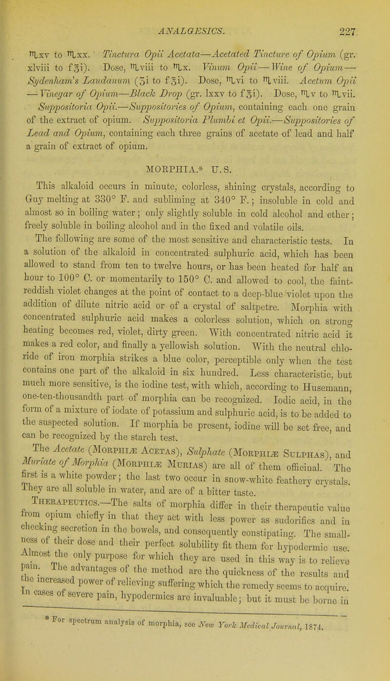 to Ixx. ■ Tinctura Opii Acetata—Acetated Tincture of Opium (gr. xlviii to f^i). Dose, '^viii to Lx. Vinum Ojni — Wine of Opium — Sydenluivis Laudanum (5i to fSi)- Dose, '^Ivi to Ttlviii. Acetum Opii — Vinegar of Opium—Black Drop (gr. Ixxv to f5i)- Dose, to '^vii. Suppositoria Opii.—Suppositories of Opium, containing each one grain of the extract of opium. Sup)positoria Plumhi et Opii.—Supipositories of Lead and Opium, containing each three grains of acetate of lead and half a grain of extract of opium. MOEPHIA.* U.S. This alkaloid occurs in minute, colorless, shining crystals, according to Guy melting at 330° F. and subliming at 340° F.; insoluble in cold and almost so in boiling water ; only slightly soluble in cold alcohol and ether; freely soluble in boiling alcohol and in the fixed and volatile oils. The following are some of the most sensitive and characteristic tests. In a solution of the alkaloid in concentrated sulphuric acid, which has been allowed to stand from ten to twelve hours, or has been heated for half an hour to 100° C. or momentarily to 150° C. and allowed to cool, the faint- reddish violet changes at the point of contact to a deep-blue violet upon the addition of dilute nitric acid or of a crystal of saltpetre. Morphia with concentrated sulphuric acid makes a colorless solution, which on strong heating becomes red, violet, dirty green. With concentrated nitric acid it makes a red color, and finally a yellowish solution. With the neutral chlo- ride of iron morphia strikes a blue color, perceptible only when the test contains one part of the alkaloid in six hundred. Less characteristic, but much more sensitive, is the iodine test, with which, according to Husemann, one-ten-thousandth part of morphia can be recognized. Iodic acid, in the form of a mixture of iodate of potassium and sulphuric acid, is to be added to the suspected solution. If morphia be present, iodine will be set free, and can be recognized by the starch test. The Acetate (Morphia Acetas), Sulphate (Morphine Sulphas), and Muriate of Morplda (Morphia Murias) are all of them officinal The first IS a white powder; the last two occur in snow-white feathery crystals ihey are all soluble in water, and are of a bitter taste THERAPEUTrcs.-The salts of morphia differ in their therapeutic value from opmm chiefly in that they act with less power as sudorifics and in checking secretion in the bowels, and consequently constipating. The small- ness of their dose and their perfect solubility fit them for hypodermic use. Almost the only purpose for which they are used in this way is to rehevo pam. The advantages of the method are the quickness of the results and the increased power of relieving suffering which the remedy seems to acquii in cases of severe pain, hypodermics are invaluable; but it must be borne •e. in * For spectrum analysis of morphia, see Ncxo York Medical Journal, 1874.