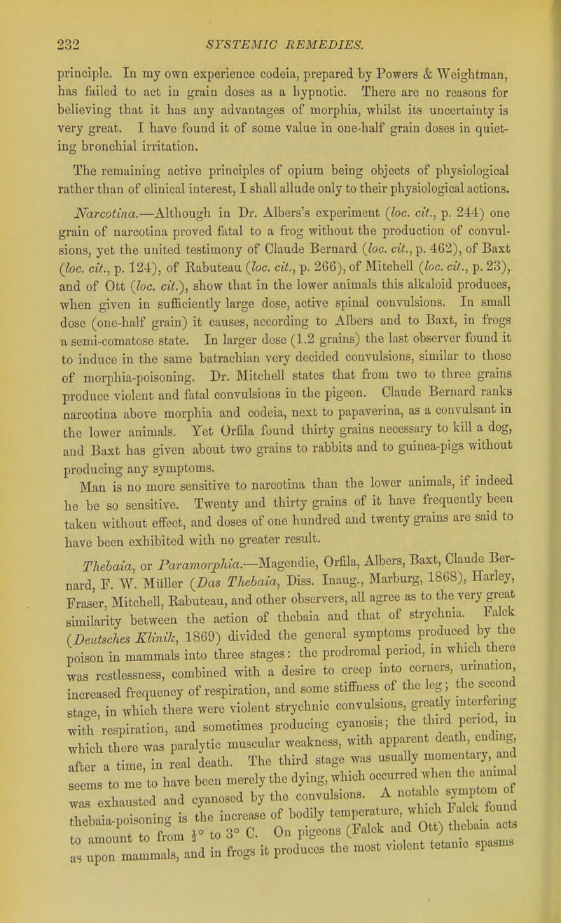 principle. In my own experience codeia, prepared by Powers & Welghtman, has failed to act in grain doses as a hypnotic. There are no reasons for believing that it has any advantages of morphia, whilst its uncertainty is very great. I have found it of some value in one-half grain doses in quiet- ing bronchial irritation. The remaining active principles of opium being objects of physiological rather than of clinical interest, I shall allude only to their physiological actions. Narcotina.—Although in Dr. Albers's experiment (loe. cit., p. 244) one grain of narcotina proved fatal to a frog without the production of convul- sions, yet the united testimony of Claude Bernard {loc. cit.,Y>. 462), of Baxt (Joe. cit., p. 124), of Rabuteau (Zoc. cit., p. 266), of Mitchell (loc. cit., p. 23),. and of Ott (loc. cit.), show that in the lower animals this alkaloid produces, when given in sufficiently large dose, active spinal convulsions. In small dose (one-half grain) it causes, according to Albers and to Baxt, in frogs a semi-comatose state. In larger dose (1.2 grains) the last observer found it to induce in the same batrachian very decided convulsions, similar to those of morphia-poisoning. Dr. JMitchell states that from two to three grains produce violent and fatal convulsions in the pigeon. Claude Bernard ranks narcotina above morphia and codeia, next to papaverina, as a convulsant in the lower animals. Yet Orfila found thirty grams necessary to kill a dog, and Baxt has given about two grains to rabbits and to guinea-pigs without producing any symptoms. Man is no more sensitive to narcotina than the lower animals, if indeed he be so sensitive. Twenty and thirty grains of it have frequently been taken without effect, and doses of one hundred and twenty grains are said to have been exhibited with no greater result. Thehaia, or Paramo^T^Aza.—Magendie, Orfila, Albers, Baxt, Claude Ber- nard, P. W. Miiller {Das Thehaia, Diss. Inaug., Marburg, 1868), Harley, Fraser MitcheU, Rabuteau, and other observers, all agree as to the very great similarity between the action of thebaia and that of strychnia Falck fDeutsches KliniJc, 1869) divided the general symptoms produced by the poison in mammals into three stages: the prodromal period, in which there was restlessness, combined with a desire to creep into corners, urination increased frequency of respiration, and some stiffness of the leg ; the second stac^e in which there were violent strychnic convulsions, gi-eatly interfering wiS/respiration, and sometimes producing cyanosis; the third period, m which there was paralytic muscular weakness, with apparent death ending after a time, in real death. The third stage was usually momentary, and s el to me to have been merely the dying, which occurred when the aniuKd rexLsted and cyanosed by the convulsions. A notable ^^V^^^J thebaia-poisoning is the incre.se of bodily te^-t-e^^^^^^^^^ ^. +^ f,.mr, i° to 3° C On p geons (Falck and Ott) tncDaia acia r, l a'd t P^/-- ..L^ vldcn. te... sp»3.»