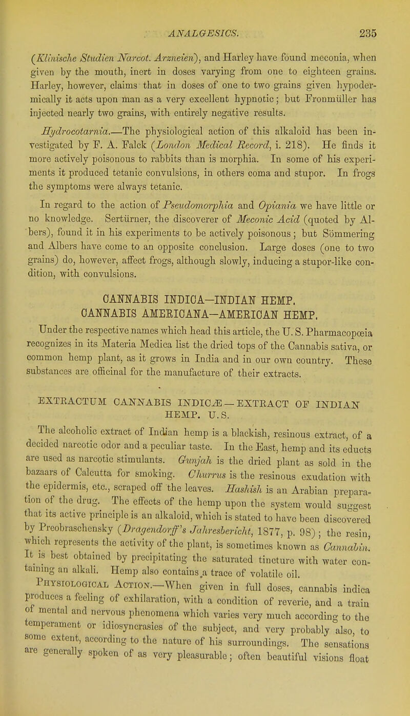 (KliniscJie Studien Narcot. Arzueien), and Harley have found meconia, when given by the mouth, inert in doses vai-ying from one to eighteen grains. Harley, however, claims that in doses of one to two grains given liypoder- mically it acts upon man as a very excellent hypnotic; but Fronmiiller has injected nearly two grains, with entirely negative results. Hi/drocotarnia.—The physiological action of this alkaloid has been in- vestigated by F. A. Falck (^London Medical Record^ i. 218). He finds it more actively poisonous to rabbits than is morphia. In some of his experi- ments it produced tetanic convulsions, in others coma and stupor. In frogs the symptoms were always tetanic. In regard to the action of Pseudomorpliia and Opiam'a we have little or no knowledge. Sertiirner, the discoverer of Meconic Acid (quoted by Al- bers), found it in his experiments to be actively poisonous; but Sommering and Albers have come to an opposite conclusion. Large doses (one to two grains) do, however, aflfect frogs, although slowly, inducing a stupor-like con- dition, with convulsions. OAOABIS INDIOA-INDIAlir HEMP. CANNABIS AMEEIOANA-AMEEIOAN HEMP. Under the respective names which head this article, the U. S. Pharmacopoeia recognizes in its Materia Medica list the dried tops of the Cannabis sativa, or common hemp plant, as it grows in India and in our own country. These substances are officinal for the manufacture of their extracts. EXTEACTUM CANNABIS INDICT — EXTRACT OF INDIAN- HEMP. U.S. The alcoholic extract of Indian hemp is a blackish, resinous extract, of a decided narcotic odor and a peculiar taste. In the East, hemp and its e'ducts are used as narcotic stimulants. Gunjah is the dried plant as sold in the bazaars of Calcutta for smoking. Clmrrus is the resinous exudation with the epidermis, etc., scraped off the leaves. Hashish is an Arabian prepara- tion of the drug. The effects of the hemp upon the system would suggest that its active principle is an alkaloid, which is stated to have been discovered by Preobraschensky (Draffendorff's Jahresbericht, 1877, p. 98) ; the resin which represents the activity of the plant, is sometimes known as' Cannahin. it IS best obtained by precipitating the saturated tincture with water con- taming an alkali. Hemp also contains a trace of volatile oil Physiological AcTioN.-When given in full doses, cannabis indica produces a feehng of exhilaration, with a condition of reverie, and a train ot mental and nervous phenomena which varies very much according to the temperament or idiosyncrasies of the subject, and very probably also, to some extent, according to the nature of his surroundings. The sensations are generally spoken of as very pleasurable; often beautiful visions float